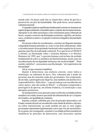 A ORGANIZAÇÃO DAS NAÇÕES UNIDAS NO QUADRO DA FUTURA SOCIEDADE POLÍTICA



mundo todo. Os países onde eles se situam têm o dever de geri-los e
preservá-los em prol da humanidade. Não pode haver, nessa matéria,
soberania nacional.
    A segunda exigência republicana fundamental consiste em instaurar um
regime de aproveitamento comunitário para o conjunto das invenções técnicas.
Apropriar-se do saber tecnológico como instrumento para a obtenção de
lucros, ou para o exercício da dominação econômica, significa, em muitos
casos, condenar ao atraso e à sujeição a maioria esmagadora da população
mundial.
    Na mesma ordem de considerações, constitui um flagrante atentado
à dignidade humana pretender-se, como se tem feito ultimamente, obter
o reconhecimento da propriedade intelectual sobre sequências do nosso
genoma, para fins de exploração comercial. Foi o que levou a UNESCO
a afirmar, na Declaração sobre o Genoma Humano e os Direitos
Humanos de 1999, que “o genoma humano está na base da unidade
fundamental de todos os membros da família humana, assim como do
reconhecimento de sua dignidade intrínseca e de sua diversidade”. “Num
sentido simbólico”, acrescentou essa Declaração, “ele é patrimônio da
humanidade”.
    Até aí, no que concerne à república.
    Quanto à democracia, sua essência consiste, como indica a
etimologia, na soberania do povo. Ora, soberania não é poder de
governar, mas de controlar a ação dos governantes. Ela compreende,
de um lado, a prerrogativa de elegê-los, mas também a de destituí-los e
responsabilizá-los. Além disso – o que já começa a ser reconhecido em
vários países, mas não ainda no Brasil – a soberania compreende a
prerrogativa de aprovar, em última instância, a Constituição e suas
alterações posteriores.
    Se transpusermos esses preceitos para a esfera da sociedade política
mundial a ser criada, teremos que titular da soberania há de ser o conjunto
dos Estados, em igualdade de condições.
    Importa, contudo, sublinhar que, à luz do princípio democrático, um
Estado somente deveria ser reconhecido como titular de direitos e deveres,
na esfera internacional, na exata medida em que os seus órgãos
governantes representam legitimamente o povo que vive em seu território.
Se se quiser, por conseguinte, constituir a sociedade política mundial em
obediência ao princípio da democracia, será necessário rejeitar


                                                                      133
 