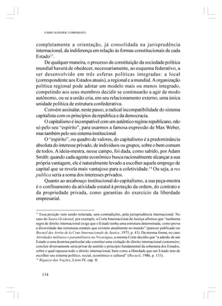 FÁBIO KONDER COMPARATO



completamente a orientação, já consolidada na jurisprudência
internacional, da indiferença em relação às formas constitucionais de cada
Estado13.
     De qualquer maneira, o processo de constituição da sociedade política
mundial haverá de obedecer, necessariamente, ao esquema federativo, a
ser desenvolvido em três esferas políticas integradas: a local
(correspondente aos Estados atuais), a regional e a mundial. A organização
política regional pode adotar um modelo mais ou menos integrado,
competindo aos seus membros decidir se continuarão a agir de modo
autônomo, ou se a união cria, em seu relacionamento externo, uma única
unidade política de estrutura confederativa.
     Convém assinalar, neste passo, a radical incompatibilidade do sistema
capitalista com os princípios da república e da democracia.
     O capitalismo é incompatível com um autêntico regime republicano, não
só pelo seu “espírito”, para usarmos a famosa expressão de Max Weber,
mas também pelo seu sistema institucional.
     O “espírito”, ou quadro de valores, do capitalismo é a predominância
absoluta do interesse privado, de indivíduos ou grupos, sobre o bem comum
de todos. A ideia-mestra, nesse campo, foi dada, como sabido, por Adam
Smith: quando cada agente econômico busca racionalmente alcançar a sua
própria vantagem, ele é naturalmente levado a escolher aquele emprego de
capital que se revela mais vantajoso para a coletividade.14 Ou seja, a res
publica seria a soma dos interesses privados.
     Quanto ao arcabouço institucional do capitalismo, a sua peça-mestra
é o confinamento da atividade estatal à proteção da ordem, do contrato e
da propriedade privada, como garantias do exercício da liberdade
empresarial.

13
   Essa posição vem sendo reiterada, sem contradições, pela jurisprudência internacional. No
caso do Saara Ocidental, por exemplo, a Corte Internacional de Justiça afirmou que “nenhuma
regra de direito internacional exige que o Estado tenha uma estrutura determinada, como prova
a diversidade das estruturas estatais que existem atualmente no mundo” (parecer publicado no
Recueil des Arrêts de la Cour Internacionale de Justice, 1975, p. 43). Da mesma forma, no caso
Atividades militares e paramilitares na Nicarágua, a mesma Corte decidiu que “a adesão de um
Estado a uma doutrina particular não constitui uma violação do direito internacional costumeiro;
concluir diversamente seria privar de sentido o princípio fundamental da soberania dos Estados,
sobre o qual repousa todo o direito internacional, bem como a liberdade que um Estado tem de
escolher seu sistema político, social, econômico e cultural” (Recueil, 1986, p. 133).
14
   Riqueza das Nações, Livro IV, cap. II.


     134
 