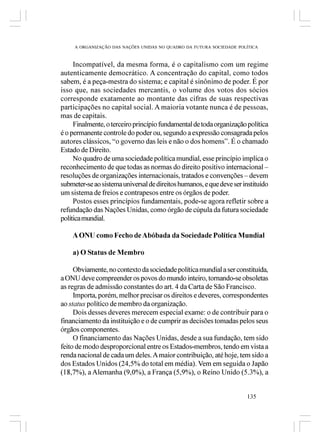 A ORGANIZAÇÃO DAS NAÇÕES UNIDAS NO QUADRO DA FUTURA SOCIEDADE POLÍTICA



     Incompatível, da mesma forma, é o capitalismo com um regime
autenticamente democrático. A concentração do capital, como todos
sabem, é a peça-mestra do sistema; e capital é sinônimo de poder. É por
isso que, nas sociedades mercantis, o volume dos votos dos sócios
corresponde exatamente ao montante das cifras de suas respectivas
participações no capital social. A maioria votante nunca é de pessoas,
mas de capitais.
     Finalmente, o terceiro princípio fundamental de toda organização política
é o permanente controle do poder ou, segundo a expressão consagrada pelos
autores clássicos, “o governo das leis e não o dos homens”. É o chamado
Estado de Direito.
     No quadro de uma sociedade política mundial, esse princípio implica o
reconhecimento de que todas as normas do direito positivo internacional –
resoluções de organizações internacionais, tratados e convenções – devem
submeter-se ao sistema universal de direitos humanos, e que deve ser instituído
um sistema de freios e contrapesos entre os órgãos de poder.
     Postos esses princípios fundamentais, pode-se agora refletir sobre a
refundação das Nações Unidas, como órgão de cúpula da futura sociedade
política mundial.

    A ONU como Fecho de Abóbada da Sociedade Política Mundial

    a) O Status de Membro

     Obviamente, no contexto da sociedade política mundial a ser constituída,
a ONU deve compreender os povos do mundo inteiro, tornando-se obsoletas
as regras de admissão constantes do art. 4 da Carta de São Francisco.
     Importa, porém, melhor precisar os direitos e deveres, correspondentes
ao status político de membro da organização.
     Dois desses deveres merecem especial exame: o de contribuir para o
financiamento da instituição e o de cumprir as decisões tomadas pelos seus
órgãos componentes.
     O financiamento das Nações Unidas, desde a sua fundação, tem sido
feito de modo desproporcional entre os Estados-membros, tendo em vista a
renda nacional de cada um deles. A maior contribuição, até hoje, tem sido a
dos Estados Unidos (24,5% do total em média). Vem em seguida o Japão
(18,7%), a Alemanha (9,0%), a França (5,9%), o Reino Unido (5.3%), a


                                                                      135
 