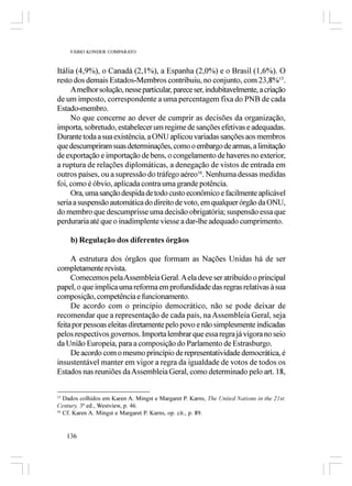 FÁBIO KONDER COMPARATO



Itália (4,9%), o Canadá (2,1%), a Espanha (2,0%) e o Brasil (1,6%). O
resto dos demais Estados-Membros contribuiu, no conjunto, com 23,8%15.
     A melhor solução, nesse particular, parece ser, indubitavelmente, a criação
de um imposto, correspondente a uma percentagem fixa do PNB de cada
Estado-membro.
     No que concerne ao dever de cumprir as decisões da organização,
importa, sobretudo, estabelecer um regime de sanções efetivas e adequadas.
Durante toda a sua existência, a ONU aplicou variadas sanções aos membros
que descumpriram suas determinações, como o embargo de armas, a limitação
de exportação e importação de bens, o congelamento de haveres no exterior,
a ruptura de relações diplomáticas, a denegação de vistos de entrada em
outros países, ou a supressão do tráfego aéreo16. Nenhuma dessas medidas
foi, como é óbvio, aplicada contra uma grande potência.
     Ora, uma sanção despida de todo custo econômico e facilmente aplicável
seria a suspensão automática do direito de voto, em qualquer órgão da ONU,
do membro que descumprisse uma decisão obrigatória; suspensão essa que
perduraria até que o inadimplente viesse a dar-lhe adequado cumprimento.

     b) Regulação dos diferentes órgãos

     A estrutura dos órgãos que formam as Nações Unidas há de ser
completamente revista.
     Comecemos pela Assembleia Geral. A ela deve ser atribuído o principal
papel, o que implica uma reforma em profundidade das regras relativas à sua
composição, competência e funcionamento.
     De acordo com o princípio democrático, não se pode deixar de
recomendar que a representação de cada país, na Assembleia Geral, seja
feita por pessoas eleitas diretamente pelo povo e não simplesmente indicadas
pelos respectivos governos. Importa lembrar que essa regra já vigora no seio
da União Europeia, para a composição do Parlamento de Estrasburgo.
     De acordo com o mesmo princípio de representatividade democrática, é
insustentável manter em vigor a regra da igualdade de votos de todos os
Estados nas reuniões da Assembleia Geral, como determinado pelo art. 18,


15
   Dados colhidos em Karen A. Mingst e Margaret P. Karns, The United Nations in the 21st.
Century, 3ª ed., Westview, p. 46.
16
   Cf. Karen A. Mingst e Margaret P. Karns, op. cit., p. 89.


   136
 