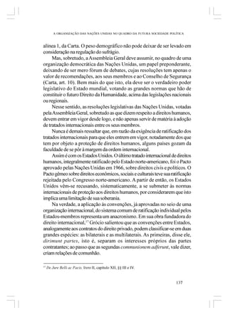 A ORGANIZAÇÃO DAS NAÇÕES UNIDAS NO QUADRO DA FUTURA SOCIEDADE POLÍTICA



alínea 1, da Carta. O peso demográfico não pode deixar de ser levado em
consideração na regulação do sufrágio.
     Mas, sobretudo, a Assembleia Geral deve assumir, no quadro de uma
organização democrática das Nações Unidas, um papel preponderante,
deixando de ser mero fórum de debates, cujas resoluções tem apenas o
valor de recomendações, aos seus membros e ao Conselho de Segurança
(Carta, art. 10). Bem mais do que isto, ela deve ser o verdadeiro poder
legislativo do Estado mundial, votando as grandes normas que hão de
constituir o futuro Direito da Humanidade, acima das legislações nacionais
ou regionais.
     Nesse sentido, as resoluções legislativas das Nações Unidas, votadas
pela Assembleia Geral, sobretudo as que dizem respeito a direitos humanos,
devem entrar em vigor desde logo, e não apenas servir de matéria à adoção
de tratados internacionais entre os seus membros.
     Nunca é demais ressaltar que, em razão da exigência de ratificação dos
tratados internacionais para que eles entrem em vigor, notadamente dos que
tem por objeto a proteção de direitos humanos, alguns países gozam da
faculdade de se pôr à margem da ordem internacional.
     Assim é com os Estados Unidos. O último tratado internacional de direitos
humanos, integralmente ratificado pelo Estado norte-americano, foi o Pacto
aprovado pelas Nações Unidas em 1966, sobre direitos civis e políticos. O
Pacto gêmeo sobre direitos econômicos, sociais e culturais teve sua ratificação
rejeitada pelo Congresso norte-americano. A partir de então, os Estados
Unidos vêm-se recusando, sistematicamente, a se submeter às normas
internacionais de proteção aos direitos humanos, por considerarem que isto
implica uma limitação de sua soberania.
     Na verdade, a aplicação às convenções, já aprovadas no seio de uma
organização internacional, do sistema comum de ratificação individual pelos
Estados-membros representa um anacronismo. Em sua obra fundadora do
direito internacional,17 Grócio salientou que as convenções entre Estados,
analogamente aos contratos do direito privado, podem classificar-se em duas
grandes espécies: as bilaterais e as multilaterais. As primeiras, disse ele,
dirimunt partes, isto é, separam os interesses próprios das partes
contratantes; ao passo que as segundas communionem adferunt, vale dizer,
criam relações de comunhão.

17
     De Jure Belli ac Pacis, livro II, capítulo XII, §§ III e IV.


                                                                          137
 