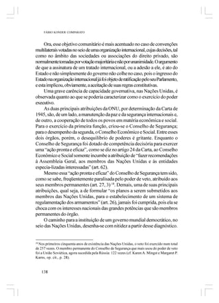 FÁBIO KONDER COMPARATO



     Ora, esse objetivo comunitário é mais acentuado no caso de convenções
multilaterais votadas no seio de uma organização internacional, cujas decisões, tal
como no âmbito das sociedades ou associações do direito privado, são
normalmente tomadas por votação majoritária e não por unanimidade. O argumento
de que a assinatura de um tratado internacional, ou a adesão a ele, é ato do
Estado e não simplesmente do governo não colhe no caso, pois o ingresso do
Estado na organização internacional já foi objeto de ratificação pelo seu Parlamento,
e esta implicou, obviamente, a aceitação de suas regras constitutivas.
     Uma grave carência de capacidade governativa, nas Nações Unidas, é
observada quanto ao que se poderia caracterizar como o exercício do poder
executivo.
     As duas principais atribuições da ONU, por determinação da Carta de
1945, são, de um lado, a manutenção da paz e da segurança internacionais e,
de outro, a cooperação de todos os povos em matéria econômica e social.
Para o exercício da primeira função, criou-se o Conselho de Segurança;
para o desempenho da segunda, o Conselho Econômico e Social. Entre esses
dois órgãos, porém, o desequilíbrio de poderes é gritante. Enquanto o
Conselho de Segurança foi dotado de competência decisória para exercer
uma “ação pronta e eficaz”, como se diz no artigo 24 da Carta, ao Conselho
Econômico e Social somente incumbe a atribuição de “fazer recomendações
à Assembleia Geral, aos membros das Nações Unidas e às entidades
especia­lizadas interessadas” (art. 62).
     Mesmo essa “ação pronta e eficaz” do Conselho de Segurança tem sido,
como se sabe, freqüentemente paralisada pelo poder de veto, atribuído aos
seus membros permanentes (art. 27, 3) 18. Demais, uma de suas principais
atribuições, qual seja, a de formular “os planos a serem submetidos aos
membros das Nações Unidas, para o estabelecimento de um sistema de
regulamentação dos armamentos” (art. 26), jamais foi cumprida, pois ela se
choca com os interesses nacionais das grandes potências que são membros
permanentes do órgão.
     O caminho para a instituição de um governo mundial democrático, no
seio das Nações Unidas, desenha-se com nitidez a partir desse diagnóstico.


18
   Nos primeiros cinquenta anos de existência das Nações Unidas, o veto foi exercido num total
de 257 vezes. O membro permanente do Conselho de Segurança que mais usou do poder de veto
foi a União Soviética, agora sucedida pela Rússia: 122 vezes (cf. Karen A. Mingst e Margaret P.
Karns, op. cit., p. 28).


   138
 
