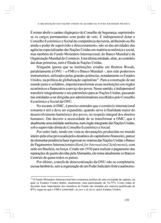 A ORGANIZAÇÃO DAS NAÇÕES UNIDAS NO QUADRO DA FUTURA SOCIEDADE POLÍTICA



É mister abolir o caráter oligárquico do Conselho de Segurança, suprimindo-
se os cargos permanentes com poder de veto. É indispensável dotar o
Conselho Econômico e Social de competência decisória, atribuindo-se-lhe
ainda o poder de supervisão e direcionamento, não só das atividades das
agências especializadas das Nações Unidas em matéria econômica e social,
mas também do Fundo Monetário Internacional, do Banco Mundial e da
Organização Mundial do Comércio. Esta última entidade, aliás, ao contrário
das duas primeiras, nem é filiada às Nações Unidas.
     Ninguém ignora que as instituições criadas em Bretton Woods,
paralelamente à ONU – o FMI e o Banco Mundial –, tem sido poderosos
instrumentos, utilizados pelas grandes potências, notadamente os Estados
Unidos, na política de globalização capitalista19. Para a construção de um
mundo justo e solidário, importa transformar essas instituições em órgãos
econômicos e financeiros a serviço dos povos. Nesse sentido, é indispensável
transferir integralmente o seu patrimônio para as Nações Unidas, passando
tais entidades a ser dirigidas por administradores escolhidos pelo Conselho
Econômico e Social da ONU.
     No tocante à OMC, é preciso entender que o comércio internacional
somente é útil e deve ser expandido, quando serve à finalidade maior do
desenvolvimento harmônico dos povos, no respeito integral dos direitos
humanos. Daí decorre a necessidade de se transformar a OMC, que é
atualmente uma entidade autônoma, num órgão integrante das Nações Unidas,
sob a supervisão direta do Conselho Econômico e Social.
     Por outro lado, tendo em vista as devastações produzidas no mundo
inteiro pela crise provocada pelos desatinos do capitalismo financeiro, parece
de elementar prudência fazer ingressar no sistema das Nações Unidas o Banco
de Pagamentos Internacionais (Bank for International Settlements), com
sede em Basileia, na Suíça. Criado em 1930 para realizar o pagamento das
reparações de guerra devidas pela Alemanha, ele reúne atualmente os Bancos
Centrais de quase todos os países.
     Por último, a tarefa de democratização da ONU não se completaria,
escusa lembrá-lo, sem a organização de um Poder Judiciário forte e autônomo.


19
   O Fundo Monetário Internacional tem a estrutura jurídica de uma sociedade de capitais, na
qual os Estados Unidos detêm, atualmente, uma participação de 16,77%. Como todas as
decisões mais importantes dos membros do Fundo são tomadas por maioria qualificada de
85%, segue-se que o FMI é controlado, de jure e de facto, pelos Estados Unidos.


                                                                                  139
 