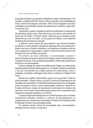 JOÃO CLEMENTE BAENA SOARES



de grande relevância, que atende à realidade do mundo contemporâneo. Por
exemplo, a epidemia de HIV/Aids na África é questão a ser considerada por
todos, mesmo fora daquele continente. Não existem tragédias nacionais
confinadas; nessa definição estreita, não cabem mais a violência, o genocídio,
e as guerras civis.
     A geografia, o poder, a situação econômica conformam a compreensão
da segurança, parece certo. Mas talvez seja essa menos uma questão de
fundo que de ênfase. O Painel repele a ideia de que as ameaças sejam
identificas por um só Estado, ou um grupo de Estados, com respostas
unilaterais de prevenção ou correção.
     A pobreza, tema central das preocupações com desenvolvimento
econômico e social, também é questão de segurança. Para sua erradicação o
Painel convoca os Estados-membros e recomenda aos doadores renovar
seus compromissos para atingir o objetivo (velho de muitos decênios) de
destinar 0,7% do seu PIB a essa tarefa.
     No relativo ao meio ambiente, a recomendação é apoiar o
desenvolvimento de fontes renováveis de energia e reduzir subsídios para os
combustíveis fósseis. E de considerar, para anulá-lo, o hiato entre as promessas
de Quioto e seu desempenho.
     Se houve redução do número de conflitos entre Estados, as controvérsias
regionais ainda existentes podem agravar-se. Às Nações Unidas toca estimular
o uso dos instrumentos de solução pacífica de controvérsias, como a
mediação, conciliação, arbitragem, bons ofícios, conforme o Capítulo VI da
Carta.
     Quanto aos conflitos intra-Estados, guerra civil, genocídio, violência
indiscriminada, o Painel indica: uso pelo Conselho de Segurança de sua
faculdade de encaminhar ao Tribunal Penal Internacional casos de alegados
crimes de guerra e crimes contra a humanidade conforme o disposto no
Estatuto de Roma, criação de mecanismos de proteção dos direitos das
minorias e de Governos democraticamente eleitos (com a experiência de
organismos regionais na matéria, ver a OEA).
     A quarta categoria de ameaças levou o Painel a propor que os Estados
nuclearmente armados retomem os esforços de desarmamento, no
cumprimento dos compromissos assumidos no artigo VI do Tratado de Não
Proliferação Nuclear, como principal medida.
     No capítulo nuclear, deixei de acompanhar duas recomendações,
afastando-me do consenso. Foram elas:


   14
 