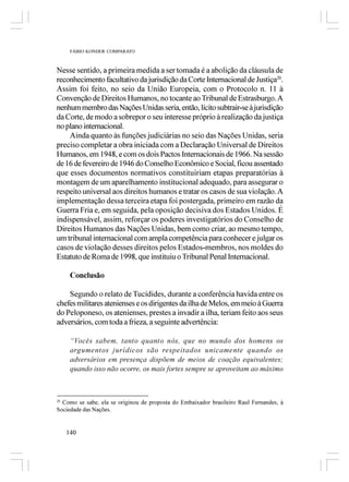 FÁBIO KONDER COMPARATO



Nesse sentido, a primeira medida a ser tomada é a abolição da cláusula de
reconhecimento facultativo da jurisdição da Corte Internacional de Justiça20.
Assim foi feito, no seio da União Europeia, com o Protocolo n. 11 à
Convenção de Direitos Humanos, no tocante ao Tribunal de Estrasburgo. A
nenhum membro das Nações Unidas seria, então, lícito subtrair-se à jurisdição
da Corte, de modo a sobrepor o seu interesse próprio à realização da justiça
no plano internacional.
    Ainda quanto às funções judiciárias no seio das Nações Unidas, seria
preciso completar a obra iniciada com a Declaração Universal de Direitos
Humanos, em 1948, e com os dois Pactos Internacionais de 1966. Na sessão
de 16 de fevereiro de 1946 do Conselho Econômico e Social, ficou assentado
que esses documentos normativos constituiriam etapas preparatórias à
montagem de um aparelhamento institucional adequado, para assegurar o
respeito universal aos direitos humanos e tratar os casos de sua violação. A
implementação dessa terceira etapa foi postergada, primeiro em razão da
Guerra Fria e, em seguida, pela oposição decisiva dos Estados Unidos. É
indispensável, assim, reforçar os poderes investigatórios do Conselho de
Direitos Humanos das Nações Unidas, bem como criar, ao mesmo tempo,
um tribunal internacional com ampla competência para conhecer e julgar os
casos de violação desses direitos pelos Estados-membros, nos moldes do
Estatuto de Roma de 1998, que instituiu o Tribunal Penal Internacional.

      Conclusão

    Segundo o relato de Tucídides, durante a conferência havida entre os
chefes militares atenienses e os dirigentes da ilha de Melos, em meio à Guerra
do Peloponeso, os atenienses, prestes a invadir a ilha, teriam feito aos seus
adversários, com toda a frieza, a seguinte advertência:

      “Vocês sabem, tanto quanto nós, que no mundo dos homens os
      argumentos jurídicos são respeitados unicamente quando os
      adversários em presença dispõem de meios de coação equivalentes;
      quando isso não ocorre, os mais fortes sempre se aproveitam ao máximo



20
  Como se sabe, ela se originou de proposta do Embaixador brasileiro Raul Fernandes, à
Sociedade das Nações.


     140
 