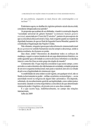 A ORGANIZAÇÃO DAS NAÇÕES UNIDAS NO QUADRO DA FUTURA SOCIEDADE POLÍTICA



        de sua potência, enquanto os mais fracos são constrangidos a se
        inclinar” 21.

     Poderíamos agora, no dealbar do vigésimo primeiro século da era cristã,
considerar ultrapassada essa opinião?
     As propostas que acabam de ser alinhadas, visando à construção daquela
“sociedade universal do gênero humano” (communis humani generis
societas), anunciada por Cícero há 22 séculos22, partem do pressuposto de
que a consciência ética universal é, hoje, mais exigente quanto ao respeito da
dignidade humana, do que ao final da Segunda Guerra Mundial, quando foi
constituída a Organização das Nações Unidas.
     Não obstante, ninguém ignora que toda reforma do sistema tradicional
do jus gentium no sentido humanista suscita sempre a descrença, senão a
aberta zombaria, dos homens no poder.
     Que dizer, então? Haveremos de abandonar todos os esforços de
mudança, e seguir os rumos imutáveis de um cego determinismo histórico; ou
então aguardar que a divindade se comova do nosso infortúnio e se decida a
intervir, como fez Zeus no mito grego da criação do mundo?
     Certamente não. O que importa considerar é que neste campo, como
em todos os outros domínios da vida humana em sociedade, a simples proposta
de um novo esquema institucional, mais justo e razoável, tem em si a virtude
de pôr a nu a ilegitimidade do sistema em vigor.
     A estabilidade de uma ordem social vigente, em qualquer nível, não se
funda exclusivamente no poder – militar, econômico ou tecnológico –, ou na
autoridade moral ou religiosa de algum líder carismático. Ela depende,
sobretudo, do reconhecimento geral de sua legitimidade, como ordem justa e
necessária. Quando se torna majoritária a consciência de que determinado
sistema de poder é ilegítimo, ele já está com os seus dias contados.
     É o que ocorre hoje, indubitavelmente, no campo das relações
internacionais.
     Julho de 2009




21
     A Guerra do Peloponeso, Livro V, 89.
22
     De Officiis, III, 28.


                                                                          141
 