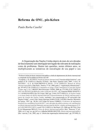 Reforma da ONU, pós-Kelsen

Paulo Borba Casella1




    A Organização das Nações Unidas depois de mais de seis décadas
de funcionamento sem interrupção tem legado tão relevante de realizações
como de problemas. Dentre tais questões, nestes últimos anos, se
multiplicaram as tentativas de reavaliação de seu papel e seu

1
  Professor titular de direito internacional público e chefe do departamento de direito internacional
e comparado da Faculdade de Direito da USP.
2
  A respeito, v. H. ACCIOLY, Tratado de direito internacional (“terceira edição histórica”, com
prefácio P. B. CASELLA, Brasília: FUNAG / São Paulo: Quartier Latin, 2009, 3 vols.), H.
ACCIOLY – G. E. do NASCIMENTO E SILVA – P. B. CASELLA, Manual de direito
internacional público (São Paulo : Saraiva, 17ª ed., 2009, parte 3, “organizações internacionais”,
pp. 393-447), P. B. CASELLA, Comentário ao artigo 13 (in Comentários à Carta das Nações
Unidas, org. L. N. C. BRANT, Belo Horizonte: CEDIN, 2008, pp. 273-304), P. B. CASELLA,
ONU pós-KELSEN (in Reflexões sobre os 60 anos da ONU, org. Araminta MERCADANTE e
J. C. de MAGALHÃES, Ijuí: Ed. Unijuí, 2005, pp. 13-64), P. B. CASELLA, As Nações Unidas
e as novas fontes do direito internacional (in O desenvolvimento do direito internacional a
partir da criação das Nações Unidas: seminário “em comemoração ao 50º aniversário das
Nações Unidas”, coord. Emb. Sérgio Henrique NABUCO DE CASTRO, Brasília: Ministério
da Justiça, 1997, pp. 18-30), Luiz Felipe de Seixas CORREA, O discurso da diplomacia
brasileira na Assembleia Geral da ONU: cinco décadas de política externa e de contribuições
ao direito internacional (in Dimensão internacional do direito: estudos em homenagem a G. E.
do NASCIMENTO E SILVA, coord. P. B. CASELLA, São Paulo: LTr, 2000, pp. 89-118), Celso
D. de Albuquerque MELLO, Curso de direito internacional público (Rio : Renovar, 15ª ed.,
2004, vol. I, cap. xxv, pp. 643 ss.), Adherbal MEIRA MATTOS, Direito internacional público
(Rio : renovar, 2ª ed., 2002, cap. xv “direito das organizações internacionais”, pp. 297-409), G.


                                                                                          143
 