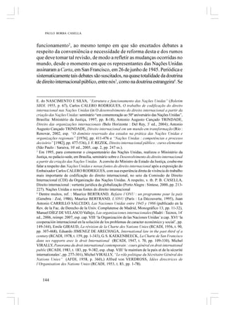 PAULO BORBA CASELLA



funcionamento2, ao mesmo tempo em que são encetados debates a
respeito da conveniência e necessidade de reforma desta e dos rumos
que deve tomar tal revisão, de modo a refletir as mudanças ocorridas no
mundo, desde o momento em que os representantes das Nações Unidas
assinaram a Carta, em San Francisco, em 26 de junho de 1945. Periódica e
sistematicamente tais debates são suscitados, na quase totalidade da doutrina
de direito internacional público, entre nós3, como na doutrina estrangeira4. Se


E. do NASCIMENTO E SILVA, “Estrutura e funcionamento das Nações Unidas” (Boletim
SBDI, 1955, p. 67), Carlos CALERO RODRIGUES, O trabalho de codificação do direito
internacional nas Nações Unidas (in O desenvolvimento do direito internacional a partir da
criação das Nações Unidas: seminário “em comemoração ao 50º aniversário das Nações Unidas”,
Brasília: Ministério da Justiça, 1997, pp. 8-18), Antonio Augusto Cançado TRINDADE,
Direito das organizações internacionais (Belo Horizonte : Del Rey, 3ª ed., 2004); Antonio
Augusto Cançado TRINDADE, Direito internacional em um mundo em transformação (Rio :
Renovar, 2002, esp. “O domínio reservado dos estados na prática das Nações Unidas e
organizações regionais” [1976], pp. 411-476 e “Nações Unidas : competências e processo
decisório” [1982], pp. 477-536), J. F. REZEK, Direito internacional público : curso elementar
(São Paulo : Saraiva, 10ª ed., 2005, cap. 2, pp. 247 ss.).
3
  Em 1995, para comemorar o cinquentenário das Nações Unidas, realizou o Ministério da
Justiça, no palácio-sede, em Brasília, seminário sobre o Desenvolvimento do direito internacional
a partir da criação das Nações Unidas. A convite do Ministro de Estado da Justiça, coube-me
falar a respeito das Nações Unidas e novas fontes do direito internacional após a exposição do
Embaixador Carlos CALERO RODRIGUES, com sua experiência direta de vivência do trabalho
mais importante de codificação do direito internacional, no seio da Comissão de Direito
Internacional (CDI) da Organização das Nações Unidas. A respeito, v. tb. P. B. CASELLA,
Direito internacional : vertente jurídica da globalização (Porto Alegre : Síntese, 2000, pp. 213-
227). Nações Unidas e novas fontes do direito internacional
4
  Dentre muitos, ref. : Maurice BERTRAND, Refaire l’ONU : un programme pour la paix
(Genebra : Zoé, 1986), Maurice BERTRAND, L’ONU (Paris : La Découverte, 1995), Juan
Antonio CARRILLO SALCEDO, Las Naciones Unidas entre 1945 y 1986 (publicado en la
Rev. de la Fac. de Derecho de la Univ. Complutense de Madrid, Monográfico 13, pp. 11-32),
Manuel DÍEZ DE VELASCO Vallejo, Las organizaciones internacionales (Madri : Tecnos, 14ª
ed., 2006, reimpr. 2007, esp. cap. VIII ‘la Organización de las Naciones Unidas’ a cap. XVI ‘la
cooperación internacional en la solución de los problemas de caracter económico y social’, pp.
149-344), Emile GIRAUD, La révision de la Charte des Nations Unies (RCADI, 1956, t. 90,
pp. 307-468), Eduardo JIMENEZ DE ARECHAGA, International law in the past third of a
century (RCADI, 1978, t. 159, pp. 1-343), G. S. KAEKENBEECK, La Charte de San Francisco
dans ses rapports avec le droit International (RCADI, 1947, t. 70, pp. 109-330), Michel
VIRALLY, Panorama du droit international contemporain : cours général en droit international
public (RCADI, 1983, t. 183, pp. 9-382, esp. chap. VIII ‘le maintien de la paix et de la sécurité
internationales’, pp. 277-301), Michel VIRALLY, “Le rôle politique du Sécrétaire Général des
Nations Unies” (AFDI, 1958, p. 360),) Alfred von VERDROSS, Idées directrices de
l’Organisation des Nations Unies (RCADI, 1953, t. 83, pp. 1-78).



    144
 