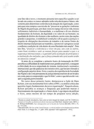 REFORMA DA ONU, PÓS-KELSEN



este fato não é novo, o momento presente tem específico quadro a ser
levado em conta e os rumos adotados terão relevância para o futuro, não
somente para determinar a relevância da atuação da organização, como
para que esta cumpra a sua missão de “preservar as gerações vindouras
do flagelo da guerra que, por duas vezes no espaço da nossa vida, trouxe
sofrimentos indizíveis à humanidade, e a reafirmar a fé nos direitos
fundamentais do homem, da dignidade e no valor do ser humano, na
igualdade de direitos dos homens e das mulheres, assim como das nações
grandes e pequenas, e estabelecer condições sob as quais a justiça e o
respeito às obrigações decorrentes de tratados e de outras fontes do
direito internacional possam ser mantidos, e promover o progresso social
e melhores condições de vida dentro de uma liberdade mais ampla”. Para
tais fins, “praticar a tolerância e viver em paz, uns com os outros,
como bons vizinhos e unir as nossas forças para manter a paz e a
segurança internacionais, e a garantir pela aceitação de princípios e
a instituição dos métodos, que a força armada não será usada senão
no interesse comum”.
     Já antes de se completar o primeiro lustro da instauração da ONU
percebia-se a dificuldade de implementar esses grandes propósitos, e assegurar
a efetividade da nova empreitada de sistema, institucional e normativo
internacional, que não padecesse dos mesmos erros, que haviam vitimado a
configuração anterior deste. Erros e acertos da experiência da Sociedade
das Nações e da Corte permanente de justiça internacional tem de ser levados
em conta, para se compreender o que foi feito5, como o que deixou de o ser,
após a segunda guerra mundial.
     No curso desse primeiro lustro, destacava-se a lição de Hans
Kelsen, com seu monumental livro sobre a ONU, e a análise crítica das
questões legais fundamentais da nova organização 6. Naquela altura,
Kelsen percebia os avanços e fraquezas que poderiam marcar o
funcionamento da organização e o futuro desta. Logo depois de publicar
o livro, antes mesmo de ter tempo de preparar nova edição,

5
  Remeto ao estudo introdutório, bem como ao texto integral do tratado, em P. B. CASELLA,
Tratado de Versalhes na história do direito internacional (São Paulo: Quartier Latin, 2007); v.
tb. William RAPPARD, Vues rétrospectives sur la Société des Nations (RCADI, 1947, t. 71,
pp. 111-226).
6
  Hans KELSEN, The Law of the United Nations: a critical analysis of its fundamental problems
(New York: F. A. Praeger Inc., 1st. publ. 1950, reprinted “with supplement”, 1951).


                                                                                     145
 