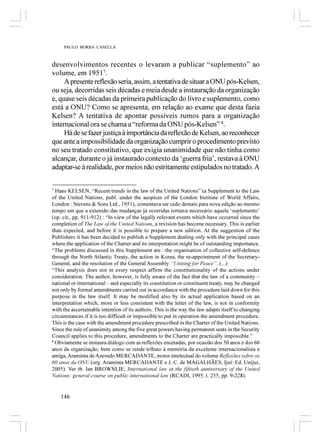 PAULO BORBA CASELLA



desenvolvimentos recentes o levaram a publicar “suplemento” ao
volume, em 19517.
     A presente reflexão seria, assim, a tentativa de situar a ONU pós-Kelsen,
ou seja, decorridas seis décadas e meia desde a instauração da organização
e, quase seis décadas da primeira publicação do livro e suplemento, como
está a ONU? Como se apresenta, em relação ao exame que desta fazia
Kelsen? A tentativa de apontar possíveis rumos para a organização
internacional ora se chama a “reforma da ONU pós-Kelsen” 8.
     Há de se fazer justiça à importância da reflexão de Kelsen, ao reconhecer
que ante a impossibilidade da organização cumprir o procedimento previsto
no seu tratado constitutivo, que exigia unanimidade que não tinha como
alcançar, durante o já instaurado contexto da ‘guerra fria’, restava à ONU
adaptar-se à realidade, por meios não estritamente estipulados no tratado. A

7
  Hans KELSEN, “Recent trends in the law of the United Nations” (a Supplement to the Law
of the United Nations, publ. under the auspices of the London Institute of World Affairs,
London : Stevens & Sons Ltd., 1951), comentava ser cedo demais para nova edição ao mesmo
tempo em que a extensão das mudanças já ocorridas tornava necessário aquele ‘suplemento’
(op. cit., pp. 911-912) : “In view of the legally relevant events which have occurred since the
completion of The Law of the United Nations, a revision has become necessary. This is earlier
than expected, and before it is possible to prepare a new edition. At the suggestion of the
Publishers it has been decided to publish a Supplement dealing only with the principal cases
where the application of the Charter and its interpretation might be of outstanding importance.
“The problems discussed in this Supplement are : the organisation of collective self-defence
through the North Atlantic Treaty, the action in Korea, the re-appointment of the Secretary-
General, and the resolution of the General Assembly “Uniting for Peace”. (...)
“This analysis does not in every respect affirm the constitutionality of the actions under
consideration. The author, however, is fully aware of the fact that the law of a community –
national or international – and especially its constitution or constituent treaty, may be changed
not only by formal amendments carried out in accordance with the procedure laid down for this
purpose in the law itself. It may be modified also by its actual application based on an
interpretation which, more or less consistent with the letter of the law, is not in conformity
with the ascertainable intention of its authors. This is the way the law adapts itself to changing
circumstances if it is too difficult or impossible to put in operation the amendment procedure.
This is the case with the amendment procedure prescribed in the Charter of the United Nations.
Since the rule of unanimity among the five great powers having permanent seats in the Security
Council applies to this procedure, amendments to the Charter are practically impossible.”
8
  Obviamente se instaura diálogo com as reflexões encetadas, por ocasião dos 50 anos e dos 60
anos da organização, bem como se rende tributo à memória da excelente internacionalista e
amiga, Araminta de Azevedo MERCADANTE, motor intelectual do volume Reflexões sobre os
60 anos da ONU (org. Araminta MERCADANTE e J. C. de MAGALHÃES, Ijuí: Ed. Unijuí,
2005). Ver tb. Ian BROWNLIE, International law at the fiftieth anniversary of the United
Nations: general course on public international law (RCADI, 1995, t. 255, pp. 9-228).


    146
 