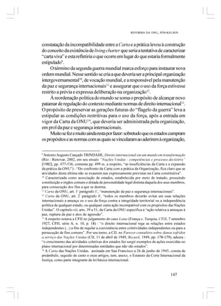 REFORMA DA ONU, PÓS-KELSEN



constatação da incompatibilidade entre a Carta e a prática levou à construção
do conceito da existência de living charter que seria a tentativa de caracterizar
“carta viva” e esta refletiria o que ocorre em lugar do que estaria formalmente
estipulado9.
     O término da segunda guerra mundial marca esforço para instaurar nova
ordem mundial. Nesse sentido se cria a que deveria ser a principal organização
intergovernamental10, de vocação mundial, e a responsável pela manutenção
da paz e segurança internacionais11 e assegurar que o uso da força estivesse
restrito a prévia e expressa deliberação na organização12.
     À reordenação política do mundo se soma o propósito de alcançar novo
patamar de regulação do contexto mediante normas de direito internacional13.
O propósito de preservar as gerações futuras do “flagelo da guerra” leva a
estipular as condições restritivas para o uso da força, após a entrada em
vigor da Carta da ONU14, que deveria ser administrada pela organização,
em prol da paz e segurança internacionais.
     Muito se fez e muito ainda resta por fazer: sobretudo que os estados cumpram
os propósitos e as normas com as quais se vincularam ao aderirem à organização,

9
  Antonio Augusto Cançado TRINDADE, Direito internacional em um mundo em transformação
(Rio : Renovar, 2002, em seu ensaio “Nações Unidas : competências e processo decisório”
[1982], pp. 477-536, comenta pp. 499 ss. a respeito, “as insuficiências da Carta e a expansão
da prática da ONU”) : “Do confronto da Carta com a prática da Organização, fica claro que as
atividades desta última não se exaurem nas expressamente previstas na Carta constitutiva”.
10
   Caracterizada como associação de estados, estabelecida por meio de tratado, possuindo
constituição e órgãos comuns e dotada de personalidade legal distinta daquela dos seus membros,
para consecução dos fins a que se destina.
11
   Carta da ONU, art. 1º parágrafo 1º, “manutenção da paz e segurança internacionais”.
12
   Carta da ONU, art. 2º parágrafo 4º, “todos os membros deverão evitar em suas relações
internacionais a ameaça ou o uso da força contra a integridade territorial ou a independência
política de qualquer estado, ou qualquer outra ação incompatível com os propósitos das Nações
Unidas”. O capítulo vii, arts. 39 a 51, da Carta da ONU especifica a “ação relativa a ameaças à
paz, ruptura da paz e atos de agressão”.
13
   A respeito notava a CPJI no julgamento do caso Lotus (França c. Turquia, CPJI, 7 setembro
1927, CPJI, série A, n. 10, p. 18) : “o direito internacional rege as relações entre estados
independentes (...) a fim de regular a coexistência entre coletividades independentes ou para a
persecução de fins comuns”. Por seu turno, a CIJ, no Parecer consultivo sobre danos sofridos
a serviço das Nações Unidas (CIJ, 11 de abril de 1949, Recueil, 1949, pp. 178-179), aduzia :
“o crescimento das atividades coletivas dos estados fez surgir exemplos de ações exercidas no
plano internacional por determinadas entidades que não são estados”.
14
   A Carta das Nações Unidas, assinada em San Francisco a 26 de junho de 1945, consta de
preâmbulo, seguido de cento e onze artigos, tem, anexo, o Estatuto da Corte Internacional da
Justiça, como parte integrante da lei básica internacional.


                                                                                     147
 
