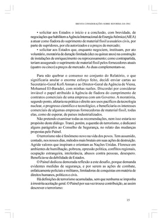 BREVES CONSIDERAÇÕES SOBRE REFORMA DA ONU



     • solicitar aos Estados o início e a conclusão, com brevidade, de
negociações que habilitem a Agência Internacional de Energia Atômica (AIEA)
a atuar como fiadora do suprimento de material físsil a usuários civis, por
parte de supridores, por ela autorizados e a preços de mercado;
     • solicitar aos Estados que, enquanto negociem, instituam, por ato
voluntário, moratória de duração limitada (dez ou quinze anos) na construção
de instalações de enriquecimento ou reprocessamento; como contrapartida,
teriam assegurado o suprimento de material físsil pelos fornecedores atuais
(quatro ou cinco) a preços de mercado. As duas complementam-se.

      Para não quebrar o consenso no conjunto do Relatório, o que
significaria anular o enorme esforço feito, decidi enviar cartas ao
Secretário-Geral Kofi Annan e ao Diretor-Geral da Agência de Viena,
Mohamed El-Baradei, com minhas razões. Discordei por considerar
inviável o papel atribuído à Agência de fiadora do cumprimento de
contratos comerciais de uma empresa com um Governo. A moratória,
segundo ponto, afetaria na prática o direito aos usos pacíficos da tecnologia
nuclear, o progresso cientifico e tecnológico, e beneficiaria os interesses
comerciais de algumas empresas fornecedoras de material físsil, todas
elas, como de esperar, de países industrializados.
      Não pretendo examinar todas as recomendações, nem isso estaria no
propósito deste diálogo. Trarei, porém, a questão do terrorismo, e dedicarei
alguns parágrafos ao Conselho de Segurança, no relato das mudanças
propostas pelo Painel.
      O terrorismo não é fenômeno novo na vida dos povos. Tem assumido,
contudo, nos nossos dias, métodos mais brutais em suas ações de destruição.
Agride valores que inspiram e orientam as Nações Unidas. Floresce em
ambientes de humilhação, pobreza, opressão política, conflitos regionais,
ocupação estrangeira, intolerância, abusos contra pessoas, desespero.
Beneficia-se da debilidade de Estados.
      O Painel dedicou demorada reflexão a este desafio, porque demanda
evidentes medidas de segurança, e por serem as ações de combate,
enfaticamente policiais e militares, limitadoras de conquistas em matéria de
direitos humanos, políticos e civis.
      Há definições de terrorismo acumuladas, sem que nenhuma se imponha
à irrestrita aceitação geral. O Painel por sua vez trouxe contribuição, ao assim
descrever o terrorismo:


                                                                        15
 