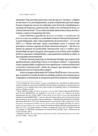 PAULO BORBA CASELLA



oponentes? Não percebem que assim, mais do que aos ‘inimigos’, solapam
as suas bases? Se, psicologicamente, se pode compreender que todo ataque
busque compensar e possa ser explicado como forma de contrabalançar a
sensação de fraqueza, a premissa não valida o uso unilateral da força, no
sistema internacional.20 O uso indiscriminado desta mina as bases de todo o
sistema, e agrava a insegurança de todos.
     Como enfrentar a questão do discurso revelador e reunificador da
polis do tempo no complexo e conturbado contexto internacional presente?
A justa indignação, ante o descumprimento da norma maior – a Carta da
ONU e o “direito derivado” desta, consolidado como o conjunto dos
princípios e normas cogentes de direito internacional geral –, não deve se
afastar do patamar de juridicidade internacional: este é o melhor que a
humanidade até aqui conseguiu, para regular a convivência entre unidades
políticas soberanas e independentes, cujas pretensões tenderão a colidir, se
auto reguladas autonomamente.
     O direito internacional pode ser ferramenta limitada, mas é passível de
aperfeiçoamento, desde Hugo Grócio se reconhece e afirma21. Logicamente
se põe a perplexidade a respeito de como aperfeiçoar o sistema institucional
e normativo internacional22, diante dos ataques que ameaçam solapar o
fundamento da convivência entre estados?
     Assim se resgata a idéia matriz de Christian Wolff de uma civitas maxima,
que, ao permitir a reunião de todas as entidades políticas em conjunto que as
congregasse e mutuamente as assegurasse permitiria instaurar a coordenação

20
   Em se tratando do “povos eleitos” ou que se considerem tais, será difícil ter adesão firme e
sincera a modelos de convivência multilateral, daí decorrendo a arrogância e o descaso para com
os demais e com o amanhã: aqui se faz e aqui se paga. Os resultados estão ai. O enfrentamento
acirra-se. Perde-se a razão.
21
   Hugo GRÓCIO, Hugo, O direito da guerra e da paz (intr. Antonio Manuel HESPANHA,
trad. de Ciro MIORANZA, do original De jure belli ac pacis, col. clássicos do direito
internacional, Ijuí: Ed. Unijuí, 2004, 2 vols.) ou tb. De jure belli ac pacis (ed. facsimilar da
tradução de Jean BARBEYRAC, “avec les notes de l’auteur même, qui n’avoient point encore
paru en françois; & de nouvelles notes du traducteur”, originalmente publicada em Amsterdã,
chez Pierre DUCOUP, 1724, Caen: Publications de l’Univ. de Caen, 1984, 2 tomos), b/c, Tratité
du pouvoir du magistrat politique sur les choses sacrées (do original em latim De imperio
summarum potestatum circa sacra, edição facsimilar da edição publicada anonimamente em
Paris, em 1751, com falsa menção a Londres, na página de rosto, trad. de Charles Armand
L’Escalopier de NOURAR, présentation de Vincent GUILLAUME, Caen : Publications de
l’Univ. de Caen, 1991).
22
   Manfred LACHS, The development and general trends of international law in our times
(RCADI, 1984, v. 169, p. 226).


    150
 