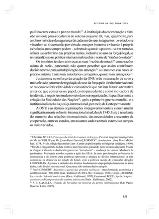 REFORMA DA ONU, PÓS-KELSEN



política entre estas e a paz no mundo23. A instituição da coordenação é vital
não somente para a existência do sistema enquanto tal, mas, igualmente, para
a sobrevivência e da segurança de cada um de seus integrantes: os estados se
vinculam ao sistema não por virtude, mas por interesse e visando à própria
existência, mas sempre podem – sobretudo quando o podem – se ver tentados
a fazer uso arbitrário das próprias razões, inclusive no uso da força (ilegal, se
unilateral): isso na política internacional recebia o nome de “razões de estado”.
     Os impérios tendem a invocar as suas “razões de estado” como razões
acima da razão, parecendo não querer perceber que assim contribuem
decisivamente para a multiplicação das ameaças24, a si mesmos e às bases do
próprio sistema. Tanto mais autoritários e arrogantes, quanto mais ameaçados25.
     Justamente no esforço de criação da ONU e de instauração de novo e
mais elevado patamar de regulação do uso da força pelo direito internacional
se buscou conferir efetividade e consistência que haviam faltado a tentativa
anterior, que conserva seu papel, como precedente e como indicadora de
tendência, a seguir retomada no seio da nova organização. Especificamente a
criação da Sociedade das Nações26, após a primeira guerra mundial, e a
institucionalização da justiça internacional, por meio da Corte permanente.
     A ONU e as demais organizações intergovernamentais vieram mudar
significativamente o direito internacional atual, desde 1945. Este é resultante
do aumento das relações internacionais, das necessidades crescentes da
cooperação, entre os estados, em assuntos cada vez mais extensos e campos
os mais variados.

23
   Christian WOLFF, Principes du droit de la nature et des gens (“extrait du grand ouvrage latin
de Mr. de WOLFF par Mr. [Jean-Henri Samuel] FORMEY”, Amsterdam : chez Marc Michel
Rey, 1758, 3 vols. edição facsimilar Caen : Centre de philosophie politique et juridique, 1990).
24
   Desde o engajamento na luta contra o nazi-fascismo, passando pelas décadas da guerra fria até
se chegar à absurda e desfocada guerra ao “terrorismo” – mudança de ventos. Mudança de
parâmetros. Mereceria estudos a parte a ação dos EUA: de auto proclamados defensores da
democracia e do direito para potência opressora e ameaça ao direito internacional. A este
somem-se os desvarios do estado de Israel, com a política racista do chanceler Avigdor
LIEBERMAN. Agressor e violador dos direitos fundamentais da população israelense de etnia
árabe, e do direito internacional. Que pena, não tenham dado exemplo.
25
   Paul KENNEDY, Ascensão e queda das grandes potências : transformação econômica e
conflito militar 1500-2000 (trad. Waltensir DUTRA, Rio : Campus, 1989), Denis LACORNE,
La crise de l’identité américaine (Paris : Gallimard, 1997), Emmanuel TODD, Après l’empire :
essai sur la décomposition du système américain (Paris : Gallimard, 2002).
26
   P. B. CASELLA, Tratado de Versalhes na história do direito internacional (São Paulo:
Quartier Latin, 2007).


                                                                                      151
 
