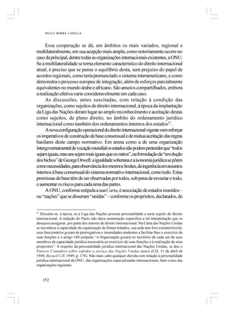 PAULO BORBA CASELLA



     Essa cooperação se dá, em âmbitos os mais variados, regional e
multilateralmente, em sua acepção mais ampla, como notoriamente ocorre no
caso da principal, dentre todas as organizações internacionais existentes, a ONU.
Se a multilateralidade se torna elemento característico do direito internacional
atual, é preciso que se pense o equilíbrio desta, sem prejuízo do papel de
acordos regionais, como teria prenunciado o sistema interamericano, e como
demonstra o processo europeu de integração, além de esforços parcialmente
equivalentes no mundo árabe e africano. São anseios compartilhados, embora
a realização efetiva varie consideravelmente em cada caso.
     As discussões, antes suscitadas, com relação à condição das
organizações, como sujeitos de direito internacional, à época da implantação
da Liga das Nações deram lugar ao amplo reconhecimento e aceitação destas
como sujeitos, de pleno direito, no âmbito do ordenamento jurídico
internacional como também dos ordenamentos internos dos estados27.
     A nova configuração operacional do direito internacional vigente vem reforçar
os imperativos de construção de base consensual e de mútua aceitação das regras
basilares deste campo normativo. Em arena como a de uma organização
intergovernamental de vocação mundial os estados não podem pretender que “todos
sejam iguais, mas uns sejam mais iguais que os outros”, na formulação da “revolução
dos bichos” de George Orwell: a igualdade soberana e a isonomia jurídica se põem
como necessidades, para observância dos mesmos limites, da ingerência em assuntos
internos à base consensual do sistema normativo internacional, como todo. Estas
premissas de base têm de ser observadas por todos, sob pena de esvaziar o todo,
e aumentar os riscos para cada uma das partes.
     A ONU, conforme estipula a sua Carta, é associação de estados reunidos –
ou “nações” que se disseram “unidas” – conforme os propósitos, declarados, de


27
  Discutiu se, à época, se a Liga das Nações possuía personalidade e seria sujeito de direito
internacional. A redação do Pacto não dava sustentação específica a tal interpretação que se
desejava assegurar, por parte dos autores de direito internacional. Na Carta das Nações Unidas
se reconhece a capacidade da organização de firmar tratados, sua sede tem foro extraterritorial,
seus funcionários gozam de prerrogativas e imunidades tendentes a facilitar lhes o exercício de
suas funções e o artigo 104 estipula: “a Organização gozará no território de cada um de seus
membros da capacidade jurídica necessária ao exercício de suas funções e à realização de seus
propósitos”. A respeito da personalidade jurídica internacional das Nações Unidas, se deu o
Parecer Consultivo sobre sofridos a serviço das Nações Unidas danos (CIJ, 11 de abril de
1949, Recueil CJI, 1949, p. 174). Não mais cabe qualquer dúvida com relação à personalidade
jurídica internacional da ONU, das organizações especializadas internacionais, bem como das
organizações regionais.


     152
 