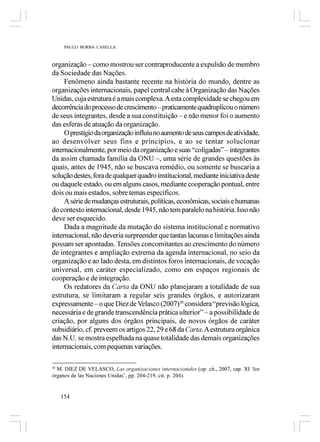PAULO BORBA CASELLA



organização – como mostrou ser contraproducente a expulsão de membro
da Sociedade das Nações.
     Fenômeno ainda bastante recente na história do mundo, dentre as
organizações internacionais, papel central cabe à Organização das Nações
Unidas, cuja estrutura é a mais complexa. A esta complexidade se chegou em
decorrência do processo de crescimento – praticamente quadruplicou o número
de seus integrantes, desde a sua constituição – e não menor foi o aumento
das esferas de atuação da organização.
     O prestígio da organização influiu no aumento de seus campos de atividade,
ao desenvolver seus fins e princípios, e ao se tentar solucionar
internacionalmente, por meio da organização e suas “coligadas” – integrantes
da assim chamada família da ONU –, uma série de grandes questões às
quais, antes de 1945, não se buscava remédio, ou somente se buscaria a
solução destes, fora de qualquer quadro institucional, mediante iniciativa deste
ou daquele estado, ou em alguns casos, mediante cooperação pontual, entre
dois ou mais estados, sobre temas específicos.
     A série de mudanças estruturais, políticas, econômicas, sociais e humanas
do contexto internacional, desde 1945, não tem paralelo na história. Isso não
deve ser esquecido.
     Dada a magnitude da mutação do sistema institucional e normativo
internacional, não deveria surpreender que tantas lacunas e limitações ainda
possam ser apontadas. Tensões concomitantes ao crescimento do número
de integrantes e ampliação extrema da agenda internacional, no seio da
organização e ao lado desta, em distintos foros internacionais, de vocação
universal, em caráter especializado, como em espaços regionais de
cooperação e de integração.
     Os redatores da Carta da ONU não planejaram a totalidade de sua
estrutura, se limitaram a regular seis grandes órgãos, e autorizaram
expressamente – o que Diez de Velasco (2007)30 considera “previsão lógica,
necessária e de grande transcendência prática ulterior” – a possibilidade de
criação, por alguns dos órgãos principais, de novos órgãos de caráter
subsidiário, cf. preveem os artigos 22, 29 e 68 da Carta. A estrutura orgânica
das N.U. se mostra espelhada na quase totalidade das demais organizações
internacionais, com pequenas variações.

30
  M. DIEZ DE VELASCO, Las organizaciones internacionales (op. cit., 2007, cap. XI ‘los
órganos de las Naciones Unidas’, pp. 204-219, cit. p. 204).


     154
 