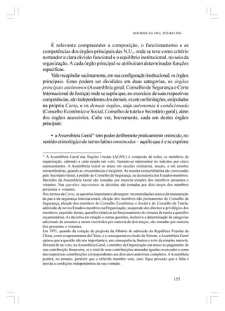 REFORMA DA ONU, PÓS-KELSEN



     É relevante compreender a composição, o funcionamento e as
competências dos órgãos principais das N.U., onde se teve como critério
norteador a clara divisão funcional e o equilíbrio institucional, no seio da
organização. A cada órgão principal se atribuíram determinadas funções
específicas.
     Vale recapitular sucintamente, em sua configuração institucional, os órgãos
principais. Estes podem ser divididos em duas categorias, os órgãos
principais autônomos (Assembleia geral, Conselho de Segurança e Corte
Internacional de Justiça) onde se supõe que, no exercício de suas respectivas
competências, são independentes dos demais, exceto as limitações, estipuladas
na própria Carta, e os demais órgãos, cuja autonomia é condicionada
(Conselho Econômico e Social, Conselho de tutela e Secretário geral), além
dos órgãos acessórios. Cabe ver, brevemente, cada um destes órgãos
principais:

    • a Assembleia Geral31 tem poder deliberante praticamente onímodo, no
sentido etimológico do termo latino omnimodus – aquilo que é e se exprime

31
   A Assembleia Geral das Nações Unidas (AGNU) é composta de todos os membros da
organização, cabendo a cada estado um voto, fazendo-se representar no máximo por cinco
representantes. A Assembleia Geral se reúne em sessões ordinárias, anuais, e em sessões
extraordinárias, quando as circunstâncias o exigirem. As sessões extraordinárias são convocadas
pelo Secretário Geral, a pedido do Conselho de Segurança, ou da maioria dos Estados-membros.
Decisões da Assembleia Geral são tomadas por maioria simples dos membros presentes e
votantes. Nas questões importantes as decisões são tomadas por dois terços dos membros
presentes e votantes.
Nos termos da Carta, as questões importantes abrangem: recomendações acerca da manutenção
da paz e da segurança internacionais; eleição dos membros não permanentes do Conselho de
Segurança; eleição dos membros do Conselho Econômico e Social e do Conselho de Tutela;
admissão de novos Estados-membros na Organização; suspensão dos direitos e privilégios dos
membros; expulsão destes; questões relativas ao funcionamento do sistema de tutela e questões
orçamentárias. As decisões em relação a outras questões, inclusive a determinação de categorias
adicionais de assuntos a serem resolvidos por maioria de dois terços, são tomadas por maioria
dos presentes e votantes.
Em 1971, quando da votação da proposta da Albânia de admissão da República Popular da
China, como a representante da China, e a consequente exclusão de Taiwan, a Assembleia Geral
opinou que a questão não era importante e, em consequência, bastou o voto da simples maioria.
Deixará de ter voto, na Assembleia Geral, o membro da Organização em atraso no pagamento de
sua contribuição financeira, se o total de suas contribuições atrasadas igualar ou exceder a soma
das respectivas contribuições correspondentes aos dois anos anteriores completos. A Assembleia
poderá, no entanto, permitir que o referido membro vote, caso fique provado que a falta é
devida a condições independentes de sua vontade.



                                                                                       155
 