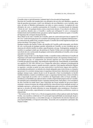 REFORMA DA ONU, PÓS-KELSEN



Conselho reúne se periodicamente, podendo fazê lo fora da sede da Organização.
Decisões do Conselho são tomadas pelo voto afirmativo de nove dos seus Membros, quando se
trata de questões processuais; e pelo voto afirmativo de nove Membros, com a inclusão, entre
estes, de todos os Membros permanentes, em todos os outros assuntos. A exigência do voto
afirmativo de todos os membros permanentes do Conselho é o reconhecimento do chamado
“direito de veto”, de qualquer destes contra a maioria dos demais. O uso abusivo do direito de
veto paralisou durante anos o Conselho e acabou por enfraquecê lo com o consequente
fortalecimento da Assembleia Geral, que passa a opinar naqueles assuntos nos quais o Conselho
de Segurança não conseguia alcançar decisão.
Deve abster-se de votar o membro do Conselho, parte em controvérsia prevista no capítulo VI
da Carta “controvérsia que possa vir a constituir uma ameaça à paz e à segurança internacionais”,
ou controvérsia de caráter local, a respeito da qual o Conselho deva tomar alguma resolução, nos
termos da alínea 3ª do artigo 52 da Carta.
Qualquer membro das Nações Unidas, não membro do Conselho, pode tomar parte, sem direito
de voto, na discussão de qualquer questão submetida ao Conselho, se este considerar que os
interesses do referido membro se acham, especificamente, em jogo. Analogamente, qualquer dos
membros ou qualquer estado que não pertença às Nações Unidas será convidado a participar,
sem direito de voto, na discussão de qualquer controvérsia submetida ao Conselho, uma vez que
seja parte na controvérsia.
Segundo o artigo 24 da Carta das Nações Unidas, os membros desta conferiram ao Conselho de
Segurança a principal responsabilidade na manutenção da paz e da segurança internacionais e
concordaram em que, no cumprimento dos deveres impostos por essa responsabilidade, o
Conselho proceda em nome deles. Suas atribuições específicas são, essencialmente, as enumeradas
nos capítulos VI, VII, VIII e XII da Carta. Cumpre-lhe, além disso, submeter à consideração da
Assembleia relatórios anuais e, quando necessário, especiais. Entre aquelas atribuições figuram
as seguintes: convidar as partes em uma controvérsia e resolvê-la por algum meio pacífico;
recomendar procedimentos ou métodos de solução adequados para controvérsias ou situações
que possam vir a constituir ameaça à paz e à segurança internacionais; determinar a existência de
qualquer ameaça à paz, ruptura da paz ou ato de agressão e fazer recomendações ou decidir
medidas tendentes a manter ou restabelecer a paz e a segurança internacionais; tomar a iniciativa
para a negociação de acordos com os membros da Organização sobre as forças armadas, a
assistência e as facilidades que cada um destes se tenha comprometido proporcionar ao Conselho,
em operações para a manutenção da paz e segurança internacionais; fazer planos, com a assistência
de uma comissão de estado maior, para a aplicação das forças armadas de que possa dispor;
estimular o desenvolvimento da solução pacífica de controvérsias locais mediante acordos ou
entidades regionais e, utilizar tais acordos e entidades para ação coercitiva, sob sua autoridade;
aprovar os acordos de tutela referentes às zonas designadas como estratégicas e fiscalizar a
execução de tais acordos, especialmente no tocante a matérias políticas, econômicas, sociais ou
educacionais.
34
   Nos termos do art. 24 da Carta, a fim de assegurar pronta e eficaz ação por parte das Nações
Unidas, seus membros conferiram ao CS a principal responsabilidade na manutenção da paz e
da segurança internacionais, e concordam em que, no cumprimento dos deveres impostos por
essa responsabilidade, o CS aja em nome deles, “de acordo com os propósitos e princípios das
Nações Unidas”.




                                                                                       157
 