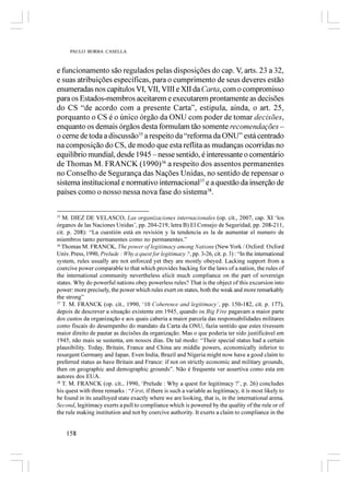 PAULO BORBA CASELLA



e funcionamento são regulados pelas disposições do cap. V, arts. 23 a 32,
e suas atribuições específicas, para o cumprimento de seus deveres estão
enumeradas nos capítulos VI, VII, VIII e XII da Carta, com o compromisso
para os Estados-membros aceitarem e executarem prontamente as decisões
do CS “de acordo com a presente Carta”, estipula, ainda, o art. 25,
porquanto o CS é o único órgão da ONU com poder de tomar decisões,
enquanto os demais órgãos desta formulam tão somente recomendações –
o cerne de toda a discussão35 a respeito da “reforma da ONU” está centrado
na composição do CS, de modo que esta reflita as mudanças ocorridas no
equilíbrio mundial, desde 1945 – nesse sentido, é interessante o comentário
de Thomas M. FRANCK (1990)36 a respeito dos assentos permanentes
no Conselho de Segurança das Nações Unidas, no sentido de repensar o
sistema institucional e normativo internacional37 e a questão da inserção de
países como o nosso nessa nova fase do sistema38.

35
   M. DIEZ DE VELASCO, Las organizaciones internacionales (op. cit., 2007, cap. XI ‘los
órganos de las Naciones Unidas’, pp. 204-219, letra B) El Consejo de Seguridad, pp. 208-211,
cit. p. 208): “La cuestión está en revisión y la tendencia es la de aumentar el numero de
miembros tanto permanentes como no permanentes.”
36
   Thomas M. FRANCK, The power of legitimacy among Nations (New York / Oxford: Oxford
Univ. Press, 1990, Prelude : Why a quest for legitimacy ?, pp. 3-26, cit. p. 3) : “In the international
system, rules usually are not enforced yet they are mostly obeyed. Lacking support from a
coercive power comparable to that which provides backing for the laws of a nation, the rules of
the international community nevertheless elicit much compliance on the part of sovereign
states. Why do powerful nations obey powerless rules? That is the object of this excursion into
power: more precisely, the power which rules exert on states, both the weak and more remarkably
the strong”
37
   T. M. FRANCK (op. cit., 1990, ‘10 Coherence and legitimacy’, pp. 150-182, cit. p. 177),
depois de descrever a situação existente em 1945, quando os Big Five pagavam a maior parte
dos custos da organização e aos quais caberia a maior parcela das responsabilidades militares
como fiscais do desempenho do mandato da Carta da ONU, fazia sentido que estes tivessem
maior direito de pautar as decisões da organização. Mas o que poderia ter sido justificável em
1945, não mais se sustenta, em nossos dias. De tal modo: “Their special status had a certain
plausibility. Today, Britain, France and China are middle powers, economically inferior to
resurgent Germany and Japan. Even India, Brazil and Nigeria might now have a good claim to
preferred status as have Britain and France: if not on strictly economic and military grounds,
then on geographic and demographic grounds”. Não é frequente ver assertiva como esta em
autores dos EUA.
38
   T. M. FRANCK (op. cit., 1990, ‘Prelude : Why a quest for legitimacy ?’, p. 26) concludes
his quest with three remarks : “First, if there is such a variable as legitimacy, it is most likely to
be found in its unalloyed state exactly where we are looking, that is, in the international arena.
Second, legitimacy exerts a pull to compliance which is powered by the quality of the rule or of
the rule making institution and not by coercive authority. It exerts a claim to compliance in the


     158
 