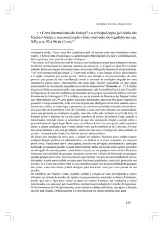REFORMA DA ONU, PÓS-KELSEN



   • a Corte Internacional de Justiça39 é o principal órgão judiciário das
Nações Unidas, e sua composição e funcionamento são regulados no cap.
XIV, arts. 92 a 96 da Carta; 40

voluntarist mode. Third, since the compliance pull of various rules and institutions varies
widely, it follows that if legitimacy is a determinant of the strength of a rule’s compliance pull,
then legitimacy, too, must be a matter of degree.”
39
   A respeito da Corte Internacional de Justiça e seu fundamental papel para o desenvolvimento
do direito internacional, no presente contexto pós-moderno, v. a seguir os itens 10 a 12 deste
trabalho, bem como alguns títulos relevantes, de extensa bibliografia disponível, adiante referida.
40
   A Corte Internacional de Justiça (CIJ) tem sede na Haia, e suas línguas oficiais são o francês
e o inglês, composta por quinze juizes, “eleitos sem atenção à sua nacionalidade, de entre
pessoas que gozem de alta consideração moral e possuam as condições exigidas em seus
respectivos países para o desempenho das mais altas funções judiciárias ou que sejam
jurisconsultos de reconhecida competência em direito internacional” (Estatuto, art. 1º). A eleição
dos juizes é feita na mesma ocasião, mas separadamente, pela Assembleia Geral e pelo Conselho
de Segurança, de lista de candidatos apresentados pelos grupos nacionais de árbitros da Corte
Permanente de Arbitragem (CPA), da Haia, ou, em se tratando de Membros das Nações Unidas
não representados na CPA, por grupos nacionais designados, para esse fim, pelos respectivos
governos. Excepcionalmente, pode ser eleito alguém que não figure em tal lista, quando, após o
terceiro escrutínio, se restar lugar a preencher, se constituirá comissão mista de seis membros,
dos quais três da Assembleia e três do Conselho, e essa comissão indicará, por unanimidade,
nome que preencha as condições exigidas, mas não tenha sido incluído na referida lista. O
Estatuto prevê a hipótese de eleição pelos membros já eleitos da própria Corte, quando a
mencionada comissão mista se convencer de que não conseguirá chegar a acordo sobre o
preenchimento de algum lugar. Neste caso, a escolha será feita, em certo prazo, pelos membros
eleitos e dentre candidatos que tiverem obtido votos na Assembleia ou no Conselho. A Corte
tem um presidente e um vice-presidente, eleitos por três anos e reelegíveis. Seu escrivão ou
greffier, nomeado pela Corte, é o chefe do serviço administrativo.
Os juizes têm mandato de nove anos, e podem ser reeleitos. Nenhum deles poderá exercer
qualquer função política ou administrativa, ou dedicar se a outra ocupação, de natureza
profissional. Nem poderá servir como agente, consultor ou advogado, nem tampouco participar
da decisão de qualquer questão na qual, anteriormente, tenha intervindo como agente, consultor
ou advogado de uma das partes, como árbitro ou juiz, ou em qualquer outro caráter. Os juizes
da mesma nacionalidade de qualquer das partes conservam o direito de funcionar em qualquer
questão julgada pela Corte. Se esta conta em suas funções com juiz da nacionalidade de uma só
das partes, a outra parte poderá designar para funcionar igualmente, como juiz, pessoa de sua
escolha. Se a Corte não incluir entre os seus membros algum juiz da nacionalidade de qualquer
das partes, cada uma destas poderá designar para funcionar como juiz uma pessoa da sua
escolha.
Os Membros das Nações Unidas poderão confiar a solução de suas divergências a outros
tribunais, em virtude de acordos já vigentes ou que possam ser concluídos no futuro. Entretanto,
estado que não o faça pode tornar se parte no mesmo Estatuto, em condições a serem
determinadas, em cada caso, pela Assembleia, mediante recomendação do Conselho de Segurança.
O funcionamento da CIJ é permanente, exceto durante as férias judiciárias, cuja época e duração
são por esta fixadas. Ordinariamente a Corte funciona em sessão plenária, mas, para



                                                                                        159
 