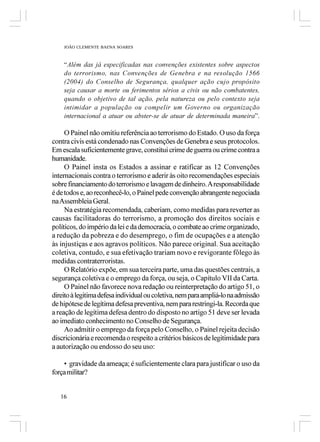 JOÃO CLEMENTE BAENA SOARES



    “Além das já especificadas nas convenções existentes sobre aspectos
    do terrorismo, nas Convenções de Genebra e na resolução 1566
    (2004) do Conselho de Segurança, qualquer ação cujo propósito
    seja causar a morte ou ferimentos sérios a civis ou não combatentes,
    quando o objetivo de tal ação, pela natureza ou pelo contexto seja
    intimidar a população ou compelir um Governo ou organização
    internacional a atuar ou abster-se de atuar de determinada maneira”.

     O Painel não omitiu referência ao terrorismo do Estado. O uso da força
contra civis está condenado nas Convenções de Genebra e seus protocolos.
Em escala suficientemente grave, constitui crime de guerra ou crime contra a
humanidade.
     O Painel insta os Estados a assinar e ratificar as 12 Convenções
internacionais contra o terrorismo e aderir às oito recomendações especiais
sobre financiamento do terrorismo e lavagem de dinheiro. A responsabilidade
é de todos e, ao reconhecê-lo, o Painel pede convenção abrangente negociada
na Assembleia Geral.
     Na estratégia recomendada, caberiam, como medidas para reverter as
causas facilitadoras do terrorismo, a promoção dos direitos sociais e
políticos, do império da lei e da democracia, o combate ao crime organizado,
a redução da pobreza e do desemprego, o fim de ocupações e a atenção
às injustiças e aos agravos políticos. Não parece original. Sua aceitação
coletiva, contudo, e sua efetivação trariam novo e revigorante fôlego às
medidas contraterroristas.
     O Relatório expõe, em sua terceira parte, uma das questões centrais, a
segurança coletiva e o emprego da força, ou seja, o Capítulo VII da Carta.
     O Painel não favorece nova redação ou reinterpretação do artigo 51, o
direito à legitima defesa individual ou coletiva, nem para ampliá-lo na admissão
de hipótese de legítima defesa preventiva, nem para restringi-la. Recorda que
a reação de legítima defesa dentro do disposto no artigo 51 deve ser levada
ao imediato conhecimento no Conselho de Segurança.
     Ao admitir o emprego da força pelo Conselho, o Painel rejeita decisão
discricionária e recomenda o respeito a critérios básicos de legitimidade para
a autorização ou endosso do seu uso:

    • gravidade da ameaça; é suficientemente clara para justificar o uso da
força militar?


   16
 