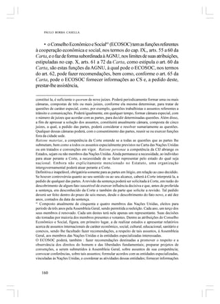 PAULO BORBA CASELLA



     • o Conselho Econômico e Social41 (ECOSOC) tem as funções referentes
à cooperação econômica e social, nos termos do cap. IX,, arts. 55 a 60 da
Carta, e o faz de forma subordinada à AGNU, nos limites de suas atribuições,
estipuladas no cap. X, arts. 61 a 72 da Carta, como estipula o art. 60 da
Carta, são estas funções da AGNU, à qual pode o ECOSOC, nos termos
do art. 62, pode fazer recomendações, bem como, conforme o art. 65 da
Carta, pode o ECOSOC fornecer informações ao CS e, a pedido deste,
prestar-lhe assistência,

constituí la, é suficiente o quorum de nove juízes. Poderá periodicamente formar uma ou mais
câmaras, compostas de três ou mais juízes, conforme ela mesma determinar, para tratar de
questões de caráter especial, como, por exemplo, questões trabalhistas e assuntos referentes a
trânsito e comunicações. Poderá igualmente, em qualquer tempo, formar câmara especial, com
o número de juízes que acordar com as partes, para decidir determinadas questões. Além disso,
a fim de apressar a solução dos assuntos, constituirá anualmente câmara, composta de cinco
juízes, a qual, a pedido das partes, poderá considerar e resolver sumariamente as questões.
Qualquer dessas câmaras poderá, com o consentimento das partes, reunir se ou exercer funções
fora da cidade sede.
Ratione materiae, a competência da Corte estende se a todas as questões que as partes lhe
submetam, bem como a todos os assuntos especialmente previstos na Carta das Nações Unidas
ou em tratados e convenções em vigor. Ratione personae a competência da CIJ abrange os
Estados, sejam ou não membros das Nações Unidas. Ainda permanece a necessidade, ao indivíduo
para atuar perante a Corte, a necessidade de se fazer representar pelo estado do qual seja
nacional. Embora não explicitamente mencionado no Estatuto, uma organização
intergovernamental poderá atuar perante a Corte.
Definitiva e inapelável, obrigatória somente para as partes em litígio, em relação ao caso decidido.
Se houver controvérsia quanto ao seu sentido ou ao seu alcance, caberá à Corte interpretá la, a
pedido de qualquer das partes. A revisão da sentença poderá ser solicitada à Corte, em razão do
descobrimento de algum fato suscetível de exercer influência decisiva e que, antes de proferida
a sentença, era desconhecido da Corte e também da parte que solicite a revisão. Tal pedido
deverá ser feito dentro do prazo de seis meses, desde o descobrimento do fato novo, e até dez
anos, contados da data da sentença.
41
   Composto atualmente de cinquenta e quatro membros das Nações Unidas, eleitos para
período de três anos pela Assembleia Geral, sendo permitida a reeleição. Cada ano, um terço dos
seus membros é renovado. Cada um destes terá nele apenas um representante. Suas decisões
são tomadas por maioria dos membros presentes e votantes. Dentre as atribuições do Conselho
Econômico e Social, figura, em primeiro lugar, a de realizar estudos e apresentar relatórios
acerca de assuntos internacionais de caráter econômico, social, cultural, educacional, sanitário e
conexos, sendo lhe facultado fazer recomendações, a respeito de tais assuntos, à Assembleia
Geral, aos membros das Nações Unidas e às entidades especializadas interessadas.
O ECOSOC poderá, também : fazer recomendações destinadas a promover o respeito e a
observância dos direitos do homem e das liberdades fundamentais; preparar projetos de
convenções, a serem submetidos à Assembleia Geral, sobre assuntos de sua competência;
convocar conferências, sobre tais assuntos; formular acordos com as entidades especializadas,
vinculadas às Nações Unidas, e coordenar as atividades dessas entidades; fornecer informações


    160
 