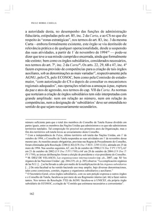 PAULO BORBA CASELLA



a autoridade desta, no desempenho das funções de administração
fiduciária, estipuladas pelo art. 85, inc. 2 da Carta, e ao CS no que diz
respeito às “zonas estratégicas”, nos termos do art. 83, inc. 3 da mesma
Carta – embora formalmente existente, este órgão se viu destituído de
relevância prática e de qualquer operacionalidade, desde a suspensão
das suas atividades, a partir de 1º de novembro de 199445 — pode-se
dizer que teve a sua missão cumprida e encerrada, ainda que formalmente
não extinto; bem como os órgãos subsidiários, considerados necessários,
nos termos do art. 7º, inc. 2 da Carta46. Os arts. 22, 29, 68 e 47, inc. 4º
fazem expressa previsão de competências para a criação de tais órgãos
auxiliares, sob as denominações as mais variadas47, respectivamente pela
AGNU, pelo CS, pelo ECOSOC, bem como pela Comissão do estado-
maior, “com autorização do CS e depois de consultar os mecanismos
regionais adequados”, nas operações relativas a ameaças à paz, ruptura
da paz e atos de agressão, nos termos do cap. VII da Carta. As normas
que norteiam a criação de órgãos subsidiários tem sido interpretadas com
grande amplitude: nem em relação ao número, nem em relação às
competências, nem a designação de ‘subsidiários’ deve ser entendida no
sentido de que sejam necessariamente secundários.



número suficiente para que o total dos membros do Conselho de Tutela ficasse dividido em
partes iguais, entre os membros das Nações Unidas que administrem e os que não administrem
territórios tutelados. Tal composição foi possível nos primeiros anos da Organização, mas o
fim dos territórios sob tutela levou ao esvaziamento deste Conselho.
45
   Com a independência de Palau, último território sob tutela das Nações Unidas, em 1º de
outubro de 1994, o Conselho de Tutela suspendeu as suas atividades em 1º de novembro desse
mesmo ano. As reuniões anuais obrigatórias, previstas nas Regras de Procedimento do Conselho,
foram eliminadas pela Resolução 2200 (LXI) (UN Doc T/RES/ 2200 (LXI)), adotada em 25 de
maio de 1994. Nas sessões seguintes, 62ª, em 26 de outubro de 1998 (UN Doc T/PV.1707), 63ª
em 21 de outubro de 2002 (UN Doc T/PV.1708) e 64ª em 20 de outubro de 2004 (UN Doc T/
PV.1709), as únicas deliberações foram a eleição de presidente e vice-presidente do Conselho.
46
   M. DIEZ DE VELASCO, Las organizaciones internacionales (op. cit., 2007, cap. XI ‘los
órganos de las Naciones Unidas’, pp. 204-219, cit. p. 205) observa: “La complicación orgánica
de las N.U. […] se ha llevado a cabo por medio de la multiplicación de los órganos subsidiarios
[…] De esta facultad se ha venido haciendo uso muy amplio, bajo diversas denominaciones,
tales como comisiones, comités, órganos y organismos subsidiarios y auxiliares.”
47
   O Secretário-Geral, criou órgãos subsidiários, com ou sem petição expressa a outros órgãos
e o Conselho de Tutela, facultou-se por meio de seu Regimento interno (art. 66) a fazer outros
tantos. Nos termos da Resolução 57(I) da AGNU facultou-se à UNICEF, ela própria órgão
subsidiário do ECOSOC, a criação de “Comitês que estimasse necessários e convenientes”.


   162
 