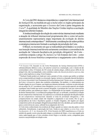 REFORMA DA ONU, PÓS-KELSEN



     A Carta da ONU destacou a importância e o papel da Corte Internacional
de Justiça (CIJ), na medida em que a inclui entre os órgãos principais da
organização, e acrescenta que o Estatuto da Corte é parte integrante da
Carta48. A qualidade de Membro das Nações Unidas implica a aceitação
integral do referido Estatuto.
     A institucionalização da solução de controvérsias internacionais mediante
a atuação de tribunal internacional propriamente dito e como tal aceito
unanimemente representaria etapa importante da evolução do direito
internacional contemporâneo49. Infelizmente considerações de ordem política
e estratégica interna tem limitado a aceitação da jurisdição da Corte.
     O Brasil, no momento em que se redesenham prioridades e se avalia a
sua inserção internacional deveria seriamente considerar a conveniência da
aceitação da “cláusula facultativa de jurisdição obrigatória” da Corte –
conforme estipula o artigo 36, incisos 2 a 5 do Estatuto da Corte – como
expressão de nosso histórico compromisso e engajamento com o direito


48
   O Estatuto CIJ, baseado no da Corte Permanente de Justiça Internacional (CPJI) e
substancialmente idêntico a este, e do anterior conservou a numeração, com o intuito de dar
continuidade à obra. O Estatuto da CIJ consta de setenta artigos, embora pouco difira do da
antiga Corte, não é acompanhado, como continha o outro, de cláusula facultativa expressa, mas
esta se acha implícita no artigo 36 do Estatuto.
49
   Nenhum Estado poderá ser citado por outro, perante a Corte, a menos que ambos se tenham
a isso comprometido por tratado ou convenção vigente, inclusive a chamada cláusula facultativa
do Estatuto da extinta Corte Permanente de Justiça Internacional. Nestes casos, a competência
da Corte é obrigatória, dentro das condições estipuladas. Ela também o é relativamente aos
Estados ligados ao novo Estatuto, que hajam previamente declarado, conforme se acha indicado
em seu artigo 36, nº 2, reconhecer como obrigatória, ipso facto e sem acordo especial, em relação
a qualquer outro Estado que aceite a mesma obrigação, a jurisdição da Corte nas controvérsias
de ordem jurídica, que tenham por objeto: a) a interpretação de um tratado; b) qualquer ponto
de direito internacional; c) a existência de qualquer fato que, se verificado, constituiria a violação
de um compromisso internacional; d) a natureza ou a extensão da reparação devida pela ruptura
de um compromisso internacional. Quando se trata de jurisdição obrigatória, o não
comparecimento do estado citado não impedirá o julgamento à sua revelia. Diz se que a
jurisprudência da Corte é facultativa quando os Estados litigantes, não ligados por algum
compromisso prévio de aceitação obrigatória da jurisdição da Corte, decidem, por acordo especial
para a controvérsia em causa, submetê la ao julgamento da Corte.
A Corte toma conhecimento da existência de litígio quando ao menos uma das partes o tiver
submetido, formalmente, à apreciação da Corte. Ainda no caso relativo a certos bens, entre
Liechtenstein e R. F. da Alemanha (CIJ, 10 de fevereiro de 2005) manifestou-se a Corte no
sentido de quando ocorre uma das parte alegue a existência de litígio, e isso seja negado pela
outra, nada impede que a Corte considere existir litígio e se declare, assim, competente para
exercer a sua jurisdição em relação a este.


                                                                                           163
 