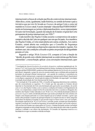 PAULO BORBA CASELLA



internacional e a busca de solução pacífica de controvérsias internacionais.
Além disso, existe, igualmente, razão histórica, no sentido de honrar o país a
iniciativa que por nós foi levada ao Estatuto da antiga Corte e como tal
mantido no Estatuto atual. A assim chamada “cláusula Raul FERNANDES”
rende em homenagem ao jurista e diplomata brasileiro, nosso representante
foi autor da formulação, quando da redação do Estatuto original da Corte
permanente de justiça internacional, em 1920.50
     Cada membro das Nações Unidas assume o compromisso de acatar e
cumprir a decisão da Corte em qualquer caso em que for parte. Aos membros
das Nações Unidas, a Corte estará aberta sem outras condições. Aos outros
Estados, estará aberta nas condições que o Conselho de Segurança
determinar51, ressalvadas as disposições especiais dos tratados vigentes. Em
nenhum caso, tais condições colocarão as partes em posição de desigualdade
perante a Corte.
     Segundo o artigo 38 do Estatuto CIJ, compete à Corte a função de
“decidir, de acordo com o direito internacional, as controvérsias que lhe forem
submetidas”, e nessa função, aplicar: a) as convenções internacionais, quer

50
   A aceitação da cláusula facultativa de jurisdição obrigatória, conforme regulada pelo art. 36,
incisos 2º a 5º, do Estatuto da Corte Internacional de Justiça, resultante de proposta brasileira,
iniciativa de Raul FERNANDES, poderia ser feita mediante depósito de Declaração da aceitação
pelo Brasil, integrando o grupo de cerca de sessenta estados que se alinham pela aceitação da
jurisdição do principal tribunal internacional – por questão de coerência e consistência em
relação ao direito internacional, e expressão do engajamento internacional do Brasil. Questionável
se me afigura o argumento de “preservação de espaços de liberdade e de negociação”, em relação
à aceitação da jurisdição da Corte Internacional de Justiça.
51
   Em resolução de 15 de outubro de 1946, o Conselho de Segurança determinou tais condições,
que são essencialmente as seguintes: 1ª) o Estado que não seja parte no Estatuto deverá
depositar no Secretariado da Corte uma declaração pela qual aceita sua jurisdição, de acordo
com a Carta das Nações Unidas e com os termos e condições do Estatuto e do Regulamento da
Corte, e se comprometa a cumprir de boa fé as decisões da Corte e a aceitar as obrigações dos
membros das Nações Unidas indicadas no art. 94 da Carta; 2ª) a referida declaração poderá ser
particular ou geral, sendo considerada particular a que aceita a jurisdição da Corte somente com
relação a uma disputa particular ou a certas disputas que já se tenham suscitado, e geral a que
aceita a dita jurisdição a respeito de quaisquer disputas ou a respeito de uma ou várias categorias
particulares de disputas já surgidas ou que possam surgir no futuro (será o caso, por exemplo,
de aceitação explícita do art. 36, § 2º, do Estatuto, convindo, porém, assinalar que nesta hipótese,
segundo a resolução do Conselho de Segurança, tal aceitação não poderá, sem acordo expresso,
valer em face dos Estados que sejam partes no Estatuto, e tenham declarado aceitar a jurisdição
obrigatória estipulada na mencionada cláusula); 3ª) à Corte caberá decidir sobre todas as questões
relativas à validade e aos efeitos das declarações. O Conselho de Segurança reservou se a
faculdade de revogar ou emendar a referida resolução.


     164
 
