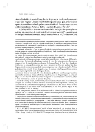 PAULO BORBA CASELLA



Assembleia Geral ou do Conselho de Segurança, ou de qualquer outro
órgão das Nações Unidas ou entidade especializada que, em qualquer
época, tenha sido autorizado pela Assembleia Geral. As regras processuais
estão indicadas no Estatuto da CIJ (capítulo III, arts. 39 a 64)55.
     A jurisprudência internacional constitui a tradução dos princípios na
prática: são elementos da construção do direito internacional56, especialmente
da antiga Corte Permanente de Justiça Internacional (CPJI)57 e da atual Corte


que resultam da competência que lhe é própria, em matéria contenciosa e em matéria consultiva.
Assim, por exemplo, pode caber lhe a indicação de árbitros, de presidentes de tribunais arbitrais,
ou de membros de comissões de conciliação etc. Atribuições essas não conferidas à Corte, em
conjunto, mas apenas ao seu presidente.
55
   Litígios são submetidos à Corte ou por notificação do compromisso nesse sentido, concluído
entre as partes, ou, em caso de jurisdição obrigatória, por via de simples petição escrita, de uma
delas, dirigida ao escrivão (greffier).
As partes são representadas por agentes, que se podem fazer assistir por consultores ou
advogados. O processo tem duas fases: a primeira, escrita; a segunda, oral.
Audiências são públicas, a menos que a própria Corte decida outra coisa; mas as deliberações
são secretas. Decisões são adotadas por maioria de votos dos juizes presentes. Em caso de
empate, o voto do presidente é preponderante. As línguas oficiais da Corte são o francês e o
inglês, mas as partes podem acordar que todo o processo se efetue em qualquer das duas
línguas, e neste caso a sentença poderá, em suas alegações, usar o francês ou o inglês. A Corte
poderá autorizar, a pedido de uma das partes, o uso de qualquer outra língua, embora a sentença
deva sempre ser proferida numa das línguas oficiais.
A sentença deve ser motivada. Os votos dissidentes podem ser justificados por escrito e
acompanhar a sentença. Esta é definitiva e inapelável, mas só obrigatória para as partes em
litígio e no caso decidido. Se houver controvérsia quanto ao seu sentido ou ao seu alcance, caberá
à Corte interpretá la, a pedido de qualquer das partes.
A revisão da sentença poderá, eventualmente, ser solicitada à Corte, em razão do descobrimento
de algum fato suscetível de exercer influência decisiva e que, antes de proferida a sentença, era
desconhecido da Corte e também da parte que solicite a revisão. Tal pedido deverá ser feito
dentro do prazo de seis meses, desde o descobrimento do fato novo, e nunca depois de dez
anos, contados da data da sentença.
À CPJI, a antiga Corte, por mais de um ato internacional, foi conferido esse papel de tribunal de
apelação : em 1933 atuou em tal condição, a respeito de sentença proferida por tribunal misto,
instituído entre a Tchecoslováquia e a Hungria.
56
   Pareceres e decisões da Corte Permanente de Justiça Internacional e de sua sucessora, a Corte
Internacional de Justiça são fundamentais para o estudo e o conhecimento do direito internacional,
sempre citados e examinados, pela própria C.I.J., bem como por outros tribunais internacionais
e nacionais, além da doutrina de direito internacional, ao longo das décadas, deste a instauração
destas e são objeto de remissão específica, em qualquer ensinamento, como fontes primárias de
direito internacional.
57
    W. E. BECKETT, Les questions d’intérêt général au point de vue juridique dans la
jurisprudence de la Cour permanente de justice internationale (juillet 1932-juillet 1934) (RCADI,
1934, t. 50, pp. 189-310) ; W. E. BECKETT, Les questions d’intérêt général au point de vue


    166
 
