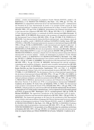 PAULO BORBA CASELLA



milênio : estudos em homenagem ao professor Vicente Marotta RANGEL, coord. L. O.
BAPTISTA e J. R. FRANCO DA FONSECA, São Paulo : LTr, 1998, pp. 721-736) ; M.
BEDJAOUI, Le cinquantième anniversaire de la Cour internationale de justice : communication
du Président de la Cour internationale de justice à la soixante-sixième session de droit
international publicde l’Académie de droit international de La Haye, le mardi 23 juillet 1996
(RCADI, 1996, t. 257, pp. 9-34) ; G. BERLIA, Jurisprudence des tribunaux internationaux en
ce qui concerne leur compétence (RCADI, 1955, t. 88, pp. 105-158) ; L. N . C. BRANT et al.,
A Corte internacional de justiça e a construção do direito internacional (Belo Horizonte : O
Lutador, 2005) ; H. W. BRIGGS, Reservations to the acceptance of compulsory jurisdiction of
the International Court of Justice (RCADI, 1958, t. 93, pp. 223-368) ; P. B. CASELLA e L.
MÜLLER, Corte Internacional de Justiça (in Direito internacional : seus tribunais e meios de
solução de conflitos, coord. J. ARANA e R. da Rosa CACHAPUZ, Curitiba: Juruá, 2007, pp.
279-325); L. COLLINS, Provisional and protective measures in international litigation (RCADI,
1992, t. 234, pp. 9-238) ; G. DISTEFANO, L’ordre international entre légalité et effectivité : le
titre juridique dans le contentieux international (Paris : Pedone – publ. IUHEI, 2002) ; G.
DISTEFANO e G. P. BUZZINI, Bréviaire de jurisprudence internationale (Bruxelles : Bruylant,
2005) ; Pierre-Marie DUPUY, Le juge et la règle générale (RGDIP, 1989, pp 569-598) ; J. R.
FRANCO DA FONSECA, Estrutura e funções da Corte Internacional de Justiça (in O direito
internacional no terceiro milênio : estudos em homenagem ao professor Vicente Marotta
RANGEL, coord. L. O. BAPTISTA e J. R. FRANCO DA FONSECA, São Paulo : LTr, 1998,
pp. 750-762) ; L. GROSS, The International Court of Justice and the United Nations (RCADI,
1967, t. 120, pp. 313-440) ; E. HAMBRO, The jurisdiction of the International Court of Justice
(RCADI, 1950, t. 76, pp. 121-216) ; R. HIGGINS, International law and the avoidance,
containment and resolution of disputes : general course on public international law (RCADI,
1991, t. 230, pp. 9-342) ; R. JENNINGS, Judicial reasoning at an international court (Vorträge
Reden Berichte aus dem Europa-Institut, Saarbrücken, 1991, vol. 236) ; I. S. KERNO,
L’Organisation des Nations Unies et la Cour internationale de justice (RCADI, 1951, t. 78, pp.
575-686) ; E. LAUTERPACHT, The development of the law of international organization by
the decisions of international tribunals (RCADI, 1976, t. 152, pp. 377-478) ; Ch. LEBEN, La
juridiction internationale (Paris : Droits, n. 9, « La fonction de juger », 1989) ; E. McWHINNEY,
Judicial settlement of disputes, jurisdiction and justiciability (RCADI, 1990, t. 221, pp. 9-194);
A. MIAJA DE LA MUELA, Aportación de la sentencia del Tribunal de La Haya en el caso
Barcelona Traction (5 de febrero de 1970) a la jurisprudencia internacional (Valladolid :
Cuadernos de la cátedra J. B. Scott, Univ. de Valladolid, 1970) ; S. ODA, The International
Court of Justice viewed from the bench (1976-1993) (RCADI, 1993, t. 244, pp. 9-90) ; V. M.
RANGEL, Solução pacífica de controvérsias (XI Curso de derecho internacional, Rio de Janeiro,
“organizado por el Comitê jurídico interamericano, con la cooperación de la Secretaria general
de la OEA, en agosto de 1984”, Washington : O.E.A.- secretaria general, 1985, pp. 29-48) ; W.
Michael REISMAN, The supervisory jurisdiction of the International Court of Justice :
international arbitration and international adjudication (RCADI, 1996, t. 258, pp. 9-394) ; S.
ROSENNE, The framework agreement as the basis for the jurisdiction of the International
Court of Justice and some problems of language (in O direito internacional no terceiro milênio:
estudos em homenagem ao professor Vicente Marotta RANGEL, coord. L. O. BAPTISTA e J.
R. FRANCO DA FONSECA, São Paulo : LTr, 1998, pp. 709-720) ; G. SALVIOLI, Problèmes
de procédure dans la jurisprudence internationale (RCADI, 1957, t. 91, pp. 553-618) ; L. I.
SÁNCHEZ RODRÍGUEZ, L’uti possidetis et les effectivités dans les contentieux territoriaux
et frontaliers (RCADI, 1997, t. 263, pp. 149-381) ; A. P. SERENI, La jurisdicción internacional
(trad. do original italiano por Alberto HERRERO de la Fuente, Valladolid : Cuadernos de la


    168
 