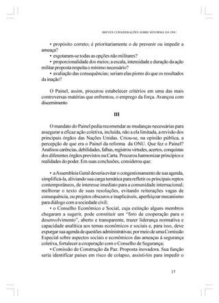 BREVES CONSIDERAÇÕES SOBRE REFORMA DA ONU



     • propósito correto; é prioritariamente o de prevenir ou impedir a
ameaça?
     • esgotaram-se todas as opções não militares?
     • proporcionalidade dos meios; a escala, intensidade e duração da ação
militar proposta respeita o mínimo necessário?
     • avaliação das consequências; seriam elas piores do que os resultados
da inação?

     O Painel, assim, procurou estabelecer critérios em uma das mais
controversas matérias que enfrentou, o emprego da força. Avançou com
discernimento

                                        III

     O mandato do Painel pedia recomendar as mudanças necessárias para
assegurar a eficaz ação coletiva, incluída, não a ela limitada, a revisão dos
principais órgãos das Nações Unidas. Criou-se, na opinião pública, a
percepção de que era o Painel da reforma da ONU. Que fez o Painel?
Analisou carências, debilidades, falhas, registrou virtudes, acertos, conquistas
dos diferentes órgãos previstos na Carta. Procurou harmonizar princípios e
realidades do poder. Em suas conclusões, considerou que:

    • a Assembleia Geral deveria evitar o congestionamento de sua agenda,
simplificá-la, aliviando sua carga temática para refletir os principais reptos
contemporâneos, de interesse imediato para a comunidade internacional;
melhorar o texto de suas resoluções, evitando reiterações vagas de
consequência, ou projetos obscuros e inaplicáveis, aperfeiçoar mecanismo
para diálogo com a sociedade civil;
    • o Conselho Econômico e Social, cuja extinção alguns membros
chegaram a sugerir, pode constituir um “foro de cooperação para o
desenvolvimento”, aberto e transparente, trazer liderança normativa e
capacidade analítica aos temas econômicos e sociais e, para isso, deve
expurgar sua agenda de questões administrativas; por meio de uma Comissão
Especial sobre aspectos sociais e econômicos das ameaças à segurança
coletiva, fortalecer a cooperação com o Conselho de Segurança;
    • Comissão de Construção da Paz. Proposta inovadora. Sua função
seria identificar países em risco de colapso, assisti-los para impedir o


                                                                         17
 