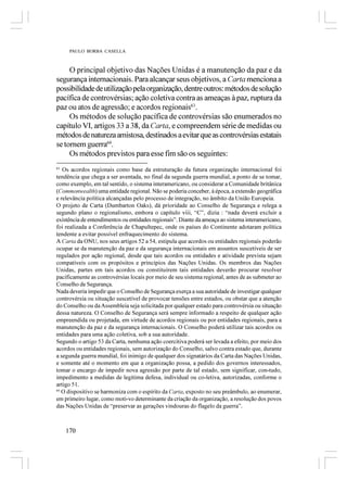 PAULO BORBA CASELLA



     O principal objetivo das Nações Unidas é a manutenção da paz e da
segurança internacionais. Para alcançar seus objetivos, a Carta menciona a
possibilidade de utilização pela organização, dentre outros: métodos de solução
pacífica de controvérsias; ação coletiva contra as ameaças à paz, ruptura da
paz ou atos de agressão; e acordos regionais63.
     Os métodos de solução pacífica de controvérsias são enumerados no
capítulo VI, artigos 33 a 38, da Carta, e compreendem série de medidas ou
métodos de natureza amistosa, destinados a evitar que as controvérsias estatais
se tornem guerra64.
     Os métodos previstos para esse fim são os seguintes:
63
   Os acordos regionais como base da estruturação da futura organização internacional foi
tendência que chega a ser aventada, no final da segunda guerra mundial, a ponto de se tomar,
como exemplo, em tal sentido, o sistema interamericano, ou considerar a Comunidade britânica
(Commonwealth) uma entidade regional. Não se poderia conceber, à época, a extensão geográfica
e relevância política alcançadas pelo processo de integração, no âmbito da União Europeia.
O projeto de Carta (Dumbarton Oaks), dá prioridade ao Conselho de Segurança e relega a
segundo plano o regionalismo, embora o capítulo viii, “C”, dizia : “nada deverá excluir a
existência de entendimentos ou entidades regionais”. Diante da ameaça ao sistema interamericano,
foi realizada a Conferência de Chapultepec, onde os países do Continente adotaram política
tendente a evitar possível enfraquecimento do sistema.
A Carta da ONU, nos seus artigos 52 a 54, estipula que acordos ou entidades regionais poderão
ocupar se da manutenção da paz e da segurança internacionais em assuntos suscetíveis de ser
regulados por ação regional, desde que tais acordos ou entidades e atividade prevista sejam
compatíveis com os propósitos e princípios das Nações Unidas. Os membros das Nações
Unidas, partes em tais acordos ou constituírem tais entidades deverão procurar resolver
pacificamente as controvérsias locais por meio de seu sistema regional, antes de as submeter ao
Conselho de Segurança.
Nada deveria impedir que o Conselho de Segurança exerça a sua autoridade de investigar qualquer
controvérsia ou situação suscetível de provocar tensões entre estados, ou obstar que a atenção
do Conselho ou da Assembleia seja solicitada por qualquer estado para controvérsia ou situação
dessa natureza. O Conselho de Segurança será sempre informado a respeito de qualquer ação
empreendida ou projetada, em virtude de acordos regionais ou por entidades regionais, para a
manutenção da paz e da segurança internacionais. O Conselho poderá utilizar tais acordos ou
entidades para uma ação coletiva, sob a sua autoridade.
Segundo o artigo 53 da Carta, nenhuma ação coercitiva poderá ser levada a efeito, por meio dos
acordos ou entidades regionais, sem autorização do Conselho, salvo contra estado que, durante
a segunda guerra mundial, foi inimigo de qualquer dos signatários da Carta das Nações Unidas,
e somente até o momento em que a organização possa, a pedido dos governos interessados,
tomar o encargo de impedir nova agressão por parte de tal estado, sem significar, con­tudo,
impedimento a medidas de legítima defesa, individual ou co­letiva, autorizadas, conforme o
artigo 51.
64
   O dispositivo se harmoniza com o espírito da Carta, exposto no seu preâmbulo, ao enumerar,
em primeiro lugar, como moti­vo determinante da criação da organização, a resolução dos povos
das Nações Unidas de “preservar as gerações vindouras do flagelo da guerra”.



     170
 