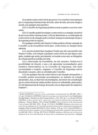 REFORMA DA ONU, PÓS-KELSEN



    (i) as partes numa controvérsia que possa vir a constituir uma ameaça à
paz e à segurança internacionais deverão, antes de tudo, procurar chegar a
acordo, por qualquer meio pacífico;
    (ii) o Conselho de Segurança poderá exortar as partes a recorrer a tais
meios;
    (iii) o Conselho poderá investigar a controvérsia ou a situação suscetível
de provocar atritos internacionais, a fim de determinar se a continuação da
controvérsia ou da situação pode constituir ameaça à manutenção da paz e
da segurança entre as nações;
    (iv) qualquer membro das Nações Unidas poderá solicitar a atenção do
Conselho ou da Assembleia Geral para controvérsia ou situação dessa
natureza;
    (v) o mesmo poderá fazer qualquer Estado que não seja membro das
Nações Unidas, com relação a qualquer controvérsia em que figure como
parte, contanto que aceite, previamente, no tocante a esse caso, as obrigações
de solução pacífica contidas na Carta;
    (vi) a intervenção da Assembleia, em tais assuntos, limitar-se-á à
possibilidade de discutir o caso e de apresentar recomendações ao(s)
estado(s) interessado(s) ou ao Conselho de Segurança, sem fazer
recomendação a respeito, enquanto o Conselho de Segurança estiver
discutindo o assunto, salvo se solicitado pelo Conselho;
    (vii) em qualquer fase da controvérsia ou da situação ameaçadora, o
Conselho poderá recomendar procedimentos ou métodos de solução
apropriados, mas, ao fazer tais recomendações, deverá ter em consideração
que as controvérsias de caráter jurídico devem ser submetidas, pelas partes,
à Corte Internacional de Justiça, de acordo com as disposições do respectivo
Estatuto65;

65
   Robert JENNINGS, General course on principles of international law (RCADI, 1967, t.
121, pp. 323-606), R. JENNINGS, Judicial reasoning at an international Court (Saarbrücken:
Vorträge Reden u. Berichte aus dem Europa-Institut, n. 236, 1991, pp. 1 ss.), Rosario HUESA
VINAIXA, El nuevo alcance de la ‘opinio iuris’ en el derecho internacional contemporáneo
(Valencia : Tirant lo Blanch, 1991), Edvard HAMBRO, The jurisdiction of the International
Court of Justice (RCADI, 1950, t. 76, pp. 121-216), E. HAMBRO, Quelques observations sur
la révision du règlement de la Cour Internationale de Justice (in La communauté internationale:
mélanges offerts à Charles ROUSSEAU, Paris : Pédone, 1974, pp. 125 ss.), Sture PÉTREN, La
confiscation des biens étrangers et les réclamations internationales auxquelles elle peut donner
lieu (RCADI, 1963, t. 109, pp. 487-576), S. PÉTREN, Quelques réflexions sur la révision du
règlement de la Cour Internationale de Justice (in La communauté internationale : mélanges



                                                                                      171
 