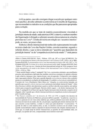 PAULO BORBA CASELLA



    (viii) as partes, caso não consigam chegar a acordo por qualquer outro
meio pacífico, deverão submeter a controvérsia ao Conselho de Segurança,
que recomendará os métodos ou as condições que lhe parecerem apropriadas
para a solução.

     Na medida em que se trate de matéria essencialmente vinculada à
jurisdição interna de estado, nada autoriza a ONU a intervir, e nenhum membro
da Organização é obrigado a submeter assuntos dessa natureza às soluções
previstas na Carta66. A linha divisória em relação aos ‘assuntos internos’
pode, as vezes, ser pouco clara.
     Embora o direito internacional não tenha sido expressamente invocado
no texto citado da Carta das Nações Unidas, convém examinar, segundo o
referido direito, o que se deve entender por “questões que dependem da
jurisdição interna” ou da “competência exclusiva de estado”,67 onde parece

offerts à Charles ROUSSEAU, Paris : Pédone, 1974, pp. 187 ss.), Egon SCHWELB, The
process of amending the Statute of the International Court of Justice (AJIL, 1970, v. 64, p. 880),
Suzanne BASTID, La jurisprudence de la Cour Internationale de Justice (RCADI, 1951, v. 71);
Elizabeth ZOLLER, La bonne foi en droit international public (préf. Suzanne BASTID, Paris
: Pédone, 1977), por sua vez, o Institut de Droit International (sessão de 1954), preparou Study
of the amendments to be made in the Statute of the International Court of Justice (Annuaire,
1954, v. 45-II, p. 296).
66
   Neste sentido dispõe o artigo 2º, parágrafo 7 da Carta, e acrescenta, entretanto, que semelhantes
preceitos não prejudicam a aplicação das medidas coercitivas constantes do capítulo referente
à ação relativa a ameaças à paz, ruptura da paz e atos de agressão. O dispositivo tem redação
tanto vaga quanto elástica. Dizer que a questão depende essencialmente é pouco claro, podendo
prestar se a consideráveis oscilações de interpretação. O vocábulo exclusivamente seria preferível.
O projeto de Carta (Dumbarton Oaks) falava em “situações ou controvérsias baseadas em
questões que segundo o direito internacional, pertencem à jurisdição interna do Estado”. Além
disso favorece o arbítrio não determinar a quem se atribui a decisão nessa matéria, nem adotar
critério para a respectiva qualificação. Haveria critério seguro : o do direito internacional. No
artigo 15, parágrafo 8, do Pacto da Liga das Nações havia previsão de decisão a respeito de tal
alegação, sobre “questão que o direito internacional deixa à competência exclusiva dessa parte”
pelo Conselho da Liga.
67
   No Parecer consultivo de 7 de fevereiro de 1923, da CPJI, a respeito dos decretos de
nacionalidade da Tunísia e do Marrocos, procurou definir a questão : “as palavras competência
exclusiva parecem ter em vista certas matérias que, embora podendo tocar muito de perto os
interesses de mais de um estado, não são, em princípio, reguladas pelo direito internacional. No
que concerne a essas matérias, o estado é o único juiz para decidi-las”. E acrescentou: “A
questão de saber se certa matéria entra, ou não, no domínio exclusivo de um estado é uma
questão essencialmente relativa: depende do desenvolvimento das relações internacionais. É
assim que, no estado atual do direito internacional, as questões de nacionalidade estão, em
princípio, na opinião da Corte, compreendidas nesse domínio reservado”.



    172
 