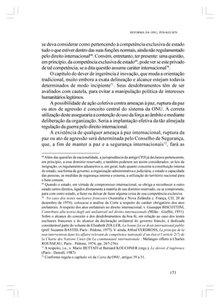 REFORMA DA ONU, PÓS-KELSEN



se deva considerar como pertencendo à competência exclusiva de estado
tudo o que estiver dentro das suas funções normais, ainda não regulamentado
pelo direito internacional68. Convém, entretanto, ter presente: uma questão,
em princípio, da competência exclusiva de estado69, pode ver se este privado
de tal competência, se a dita questão assume caráter internacional70.
     O capítulo do dever de ingerência é inovação, que muda a orientação
tradicional, muito embora a exata delineação e alcance estejam todavia
determinados de modo incipiente71. Seus desdobramentos têm de ser
avaliados com cautela, para evitar a manipulação política de interesses
humanitários legítimos.
     A possibilidade de ação coletiva contra ameaças à paz, ruptura da paz
ou atos de agressão é conceito central do sistema da ONU. A correta
utilização deste asseguraria a contenção do uso da força ao âmbito e mediante
deliberação da organização. Seria a implantação efetiva da tão almejada
regulação da guerra pelo direito internacional.
     A existência de qualquer ameaça à paz internacional, ruptura da
paz ou ato de agressão será determinada pelo Conselho de Segurança,
que, a fim de manter a paz e a segurança internacionais 72, fará as

68
   Além das questões de nacionalidade, a jurisprudência da antiga CPJI já declarava pertencerem,
em princípio, a esse domínio reservado, e também poderem ser assim considerados: as leis de
imigração, os regulamentos aduaneiros e, em geral, tudo quanto concerne à constituição interna
do estado, sua forma de governo, a organização administrativa e judiciária, o estado e capacidade
das pessoas, as medidas de segurança interna e externa, a utilização do território nacional para
o bem comum.
69
   Quando o estado, em virtude de compromisso internacional, se obriga a reconhecer a outro
estado certos direitos, ligados diretamente à matéria do seu domínio reservado, ou se compromete,
para com outro estado, a fazer ou deixar de fazer alguma coisa de sua competência exclusiva.
70
    No caso dos testes nucleares franceses (Austrália e Nova Zelândia c. França, CIJ, 20 de
dezembro de 1974), coloca-se a análise da Corte a respeito do caráter obrigatório dos atos
unilaterais. A respeito dos atos unilaterais no direito internacional, v. Giuseppe BISCOTTINI,
Contributo alla teoria degli atti unilaterali nel diritto internazionale (Milão : Giuffrè, 1951).
Sobre o alcance do conceito e dos desdobramentos da boa fé, em relação ao caso dos testes
nucleares franceses e do alcance da declaração unilateral do governo francês, é dedicada
considerável parte do volume de Elizabeth ZOLLER, La bonne foi en droit international public
(préf. Suzanne BASTID, Paris : Pédone, 1977). V. ainda, Alfred VERDROSS, Le principe de la
non intervention dans les affaire relevant de compétence nationale d’un état et l’article 2(7) de
la Charte des Nations Unies (in La communauté internationale : Mélanges offerts à Charles
ROUSSEAU, Paris : Pédone, 1974, pp. 267-276).
71
   A respeito, i.a., v. Mario BETTATI et Bernard KOUCHNER (orgs.), Le devoir d’ingérence
(Paris : Denoël, 1987)
72
   Conforme regula o capítulo vii da Carta da ONU, artigos 39 a 51.



                                                                                       173
 