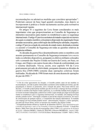 PAULO BORBA CASELLA



recomendações ou adotará as medidas que considere apropriadas 73.
Poderiam carecer de base legal quando encetadas, mas depois se
incorporaram à prática e foram tacitamente aceitas pela normativa
internacional vigente.
     Os artigos 41 e seguintes da Carta foram considerados os mais
importantes visto que proporcionariam ao Conselho de Segurança os
elementos necessários para manter ou restabelecer a paz e a segurança
internacionais. O artigo 43 previa a assinatura de tratados especiais nos termos
dos quais os estados membros colocariam à disposição da organização forças
armadas necessárias, para a efetivação das deliberações adotadas, enquanto,
o artigo 47 previa a criação de comissão de estado maior, destinada a orientar
e a assistir o Conselho de Segurança em todas as questões relativas às
exigências militares.
     As décadas da guerra fria e desentendimento entre os membros com
assento permanente no Conselho de Segurança tornaram letra morta
todos os referidos dispositivos, porquanto os efetivos militares colocados
sob o comando das Nações Unidas na Guerra da Coreia, em Suez, no
Congo, em Chipre e em outros locais não o foram de conformidade com
o sistema idealizado. Viu-se, assim, esse capítulo VII da Carta
praticamente privado de efetividade, porquanto durante as décadas da
guerra fria (1949-1989) somente duas operações coletivas foram
realizadas. Na década de 1990 foram mais de uma dezena de operações
de paz da ONU.74

73
   A fim de evitar agravamento da situação, o Conselho poderá, antes de tais medidas ou
recomendações, convidar as partes interessadas a aceitarem certas medidas provisórias, que não
prejudiquem os direitos ou pretensões, nem a situação das partes. Para tornar efetivas suas
decisões, o Conselho poderá adotar medidas que não envolvam o emprego de forças armadas e
convidar os membros das Nações Unidas a aplicá las, ou, se referidas medidas forem julgadas ou
se tiverem mostrado inadequadas, poderá levar a efeito a ação armada que julgar necessária para
manter ou restabelecer a paz e a segurança internacionais. As medidas, sem emprego de força
armada, poderão incluir : interrupção completa ou parcial das relações econômicas, dos meios
de comunicações de qualquer espécie, e o rompimento das relações diplomáticas. As medidas
com emprego de força armada poderão incluir : demonstrações, bloqueio e outras operações,
por parte das forças aéreas, navais ou terrestres dos membros das Nações Unidas.
74
   Exemplificativamente refiram-se, Aurélio R. de Abranches VIOTTI, Ações humanitárias pelo
Conselho de Segurança: entre a Cruz Vermelha e Clausewitz (Brasília: FUNAG – Coleção Rio
Branco, 2004), bem como da série de monografias sobre L’ONU et les opérations de maintien
de la paix : Eléonore MOREL, Charles EL HOCINE e Eléonore MEDRINAL, Angola (1988-
1997) UNAVEM I, UNAVEM II, UNAVEM III (Paris: Montchrestien / CEDIN – Paris I, 1997);



   174
 