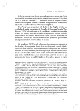 REFORMA DA ONU, PÓS-KELSEN



    O direito internacional vigente tem parâmetro para esta questão. Sob a
égide da ONU e mediante aplicação dos dispositivos do capítulo VII, artigos
39 a 51 da Carta da ONU75. O parâmetro existe e integra o direito
internacional vigente. Faltaria, somente, assegurar-lhe a coerência na
aplicação. O que faz a divisão entre a teoria e a prática.
    Com “referência ao capítulo VII da Carta das Nações Unidas nas
resoluções de caráter humanitário do Conselho de Segurança”, analisa Yann
Kerbrat (1995)76, não mais tratar-se de considerar a legalidade dessa prática
nova – são legais e seus desenvolvimentos passam a integrar o direito
internacional, no contexto pós-moderno – mas, cuida-se, sobretudo, de
examinar a eficácia e o funcionamento de tais operações, que se veem
ameaçadas sobretudo por três ordens de riscos :

    (i) a ação do CSNU se vê, sobretudo, inquietada por sua relativa
ineficácia, e desamparada, diante de crises de grande complexidade,
onde este busca influir no comportamento das partes por meio de
medidas de efeito limitado (zonas de segurança, tribunal internacional,
etc.), e tais medidas, mais e mais vistas antes como advertências do
que como verdadeiras ações coercitivas, correm os riscos de
comprometer tanto a credibilidade do Conselho, quanto o efeito

Sandrine BARBIER, Cambodge (1991-1993) MIPRENUC, APRONUC (Paris Montchrestien
/ CEDIN – Paris X, 1997) ; Isabelle MOULIER, Namibie (1989-1990) GANUPT (Paris :
Pedone / CEDIN – Paris I, 2002) ; Renaud HOUZEL, Rwanda (1993-1997) MINUAR I,
Opération Turquoise, MINUAR II (Paris : Montchrestien / CEDIN – Paris I, 1997) ; Théodore
CHRISTAKIS, L’ONU, le chapitre vii et la crise yougoslave (avant-propos d’Yves DAUDET,
préface de Mohammed BEDJAOUI, Paris : Montchrestien / CEDIN / Paris i / Perspectives
internationales n. 11, 1996).
75
   Evelyne LAGRANGE, Les opérations de maintien de la paix et le chapitre vii de la Charte
des Nations-Unies (avant-propos de Geneviève BURDEAU e Pierre Michel EISENMANN,
préface de Jean COMBACAU, Paris : Montchrestien / CEDIN / Paris xiii / Perspectives
internationales n. 16, 1999).
A teoria se mostra mais consistente que a prática, como analisa Th. CHRISTAKIS (op. cit.,
1996).
76
   Yann KERBRAT, La référence au chapitre vii de la Charte des Nations Unies dans les
résolutions à caractère humanitaire du Conseil de sécurité (préface de Mario BETTATI, Paris
: LGDJ, 1995, ‘conclusion’, pp. 101-103) : « Devant l’incapacité des organisations humanitaires
à faire face à des tragédies humaines d’une telle ampleur, l’intervention du Conseil de sécurité
en Somalie, en ex-Yougoslavie, au Rwanda et dans d’autres situations similaires a été un réconfort
pour tous. Elle n’a pas mis fin aux combats ni à la violence, mais a évité bien des morts et apaisé
bien de souffrances. Elle a empêché que le désastre ne tourne au cauchemar.»



                                                                                        175
 