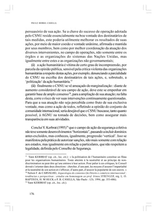 PAULO BORBA CASELLA



persuasório de sua ação. Se a chave do sucesso de operação adotada
pelo CSNU reside essencialmente na boa vontade dos destinatários de
tais medidas, este poderia utilmente melhorar os resultados de suas
ações, por meio de maior coesão e vontade unânime, afirmada e mantida
por seus membros, bem como por melhor coordenação da atuação dos
diversos intervenientes, no campo de operações, não somente entre os
órgãos e as organizações do sistemas das Nações Unidas, mas
igualmente entre estes e as organizações não governamentais;
     (ii) a ação humanitária é vítima de certo grau de incompreensão, por
parcela da opinião pública, sensível pela crítica violenta das organizações
humanitárias a respeito destas ações, por exemplo, denunciando a parcialidade
do CSNU na escolha dos destinatários de tais ações, e, sobretudo, a
‘politização’ da ação humanitária.77
     (iii) finalmente o CSNU se vê ameaçado de marginalização : diante de
aumento considerável de seu campo de ação, deve este se empenhar em
garantir base de amplo consenso78, para a ampliação de sua atuação; na falta
desta, corre o risco de ver suas intervenções continuamente questionadas.
Para que a sua atuação não seja percebida como fruto de sua exclusiva
vontade, mas como a ação de todos, refletindo a opinião do conjunto da
comunidade internacional, seria desejável que o CSNU buscasse, tanto quanto
possível, à AGNU na tomada de decisões, bem como assegurar mais
transparência em suas atividades.

     Conclui Y. Kerbrat (1995)79 que o campo de ação da segurança coletiva
não teve somente desenvolvimentos “horizontais”, passando a incluir domínios
antes excluídos, mas conheceu, igualmente, progressão ‘vertical’. Isso se
manifestou pela prática de autorizar sanções, não mais somente com relação
aos estados, mas igualmente em relação a particulares, que não respeitem a
legalidade, definida pelo Conselho de Segurança.

77
    Yann KERBRAT (op. cit., loc. cit.) : « la politisation de l’humanitaire constitue un fléau
pour les organisations humanitaires. Toute atteinte à la neutralité et au principe de non-
discrimination ne peut être qu’une entrave à leur action. Pour palier à ces critiques, le Conseil
devrait s’orienter dans deux directions : chercher, d’une part, les moyens d’assurer l’impartialité
et la neutralité de son action et s’efforcer, d’autre part, d’asseoir la popularité de son oeuvre. »
78
   Nelson F. de CARVALHO, Arqueologia do consenso (in Direito e comércio internacional :
tendências e perspectivas : estudos em homenagem ao prof. Irineu STRENGER, org. L. O.
BAPTISTA, H. M HUCK e P. B. CASELLA, São Paulo : LTr, 1994, pp. 353-406).
79
   Yann KERBRAT (op. cit., loc. cit.).



    176
 
