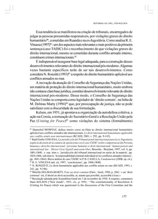 REFORMA DA ONU, PÓS-KELSEN



     Essa tendência se manifestou na criação de tribunais, encarregados de
julgar as pessoas presumidas responsáveis, por violações graves do direito
humanitário80, cometidas em Ruanda e na ex-Iugoslávia. Como analisa R. E.
Vinuesa (1997)81: um dos aspectos mais relevantes e mais positivos da primeira
sentença (caso TADIC) foi o reconhecimento de que violações graves do
direito internacional, mesmo se cometidas durante conflito armado interno,
constituem crimes internacionais.82
     É indispensável assegurar base legal adequada, para a construção desses
desenvolvimentos relevantes do direito internacional pós-moderno. Algumas
vezes bastante específicos terão de ser tais desenvolvimentos. Como
considera N. Ronzitti (1993)83 a respeito do direito humanitário aplicável aos
conflitos armados no mar.
     A inovação da atuação do Conselho de Segurança das Nações Unidas,
em matéria de proteção do direito internacional humanitário, muito embora
não contasse clara base jurídica, constitui desenvolvimento relevante do direito
internacional pós-moderno. Desse modo, o Conselho de Segurança das
Nações Unidas se comporta como legislador de ‘direito comum’, na linha de
M. Delmas Marty (1994)84 que, por preocupação de justiça, não se pode
satisfazer com a obscuridade de sua formulação.
     Kelsen, em 1951, já apontava a organização da autodefesa coletiva, a
ação na Coreia, a nomeação do Secretário-Geral e a Resolução União pela
Paz (Uniting for Peace)85 como violações do sistema (formalmente)

80
   Djamchid MOMTAZ, dedica inteiro curso na Haia ao direito internacional humanitário
aplicável aos conflitos armados não internacionais, Le droit international humanitaire applicable
aux conflits armés non internationaux (RCADI, 2001, t. 292, pp. 9-145).
81
   Raúl Emilio VINUESA, La jurisdicción del Tribunal penal internacional para la ex-Yugoslavia
según la decisión de la camara de apelaciones en el caso TADIC (sobre competencia) (in Persona
humana y derecho internacional / personne humaine et droit international / human person and
international law : Héctor Gros Espiell amicorum liber, Bruxelas : Bruylant, 1997, vol. ii, pp.
1801-1848 ; v. esp. item v, ‘jurisdicción del tribunal internacional en razón de la materia’, pp.
1824-1846, sub-item 6, ‘la responsabilidad criminal individual en los conflictos armados internos’,
pp. 1841-1844). Breve análise do caso TADIC in P. B. CASELLA, Fundamentos (2008, op. cit.).
82
   R. E. VINUESA (art. cit, 1997, ‘conclusiones’, pp. 1846-1848).
83
   N. RONZITTI, Le droit humanitaire applicable aux conflits armés en mer (RCADI, 1993, t.
242, pp. 9-196).
84
   Mireille DELMAS-MARTY, Pour un droit commun (Paris : Seuil, 1994, p. 204) : « un ‘droit
commun’ est, d’abord un droit accessible, et, autant que possible, accessible à tous.»
85
   Resolução adotada pela Assembleia Geral em 3 de novembro de 1950. A respeito, comentava
Hans KELSEN (“New trends”, 1951, cit., p. 959) : “The constitutionality of Resolution A
(Uniting for Peace) which was questioned in the discussions of the First Committee and the



                                                                                        177
 