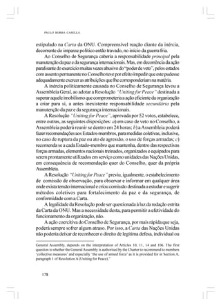 PAULO BORBA CASELLA



estipulado na Carta da ONU. Compreensível reação diante da inércia,
decorrente do impasse político então travado, no início da guerra fria.
     Ao Conselho de Segurança caberia a responsabilidade principal pela
manutenção da paz e da segurança internacionais. Mas, em decorrência da ação
paralisante do exercício muitas vezes abusivo do “poder de veto”, pelos estados
com assento permanente no Conselho teve por efeito impedir que este pudesse
adequadamente exercer as atribuições que lhe corresponderiam na matéria.
     A inércia politicamente causada no Conselho de Segurança levou a
Assembleia Geral, ao adotar a Resolução “Uniting for Peace” destinada a
superar aquele imobilismo que comprometeria a ação eficiente da organização
a criar para si, a antes inexistente responsabilidade secundária pela
manutenção da paz e da segurança internacionais.
     A Resolução “Uniting for Peace”, aprovada por 52 votos, estabelece,
entre outras, as seguintes disposições: a) em caso de veto no Conselho, a
Assembleia poderá reunir se dentro em 24 horas; b) a Assembleia poderá
fazer recomendações aos Estados-membros, para medidas coletivas, inclusive,
no caso de ruptura da paz ou ato de agressão, o uso de forças armadas; c)
recomenda se a cada Estado-membro que mantenha, dentro das respectivas
forças armadas, elementos nacionais treinados, organizados e equipados para
serem prontamente utilizados em serviço como unidades das Nações Unidas,
em consequência de recomendação quer do Conselho, quer da própria
Assembleia.
     A Resolução “Uniting for Peace” previu, igualmente, o estabelecimento
de comissão de observação, para observar e informar em qualquer área
onde exista tensão internacional e criou comissão destinada a estudar e sugerir
métodos coletivos para fortalecimento da paz e da segurança, de
conformidade com a Carta.
     A legalidade da Resolução pode ser questionada à luz da redação estrita
da Carta da ONU. Mas a necessidade desta, para permitir a efetividade do
funcionamento da organização, não.
     A ação coercitiva do Conselho de Segurança, por mais rápida que seja,
poderá sempre sofrer algum atraso. Por isso, a Carta das Nações Unidas
não poderia deixar de reconhecer o direito de legítima defesa, individual ou

General Assembly, depends on the interpretation of Articles 10, 11, 14 and 106. The first
question is whether the General Assembly is authorised by the Charter to recommend to members
‘collective measures’ and especially ‘the use of armed force’ as it is provided for in Section A,
paragraph 1 of Resolution A (Uniting for Peace).”



    178
 