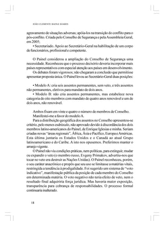 JOÃO CLEMENTE BAENA SOARES



agravamento de situações adversas; apóia-los na transição do conflito para o
pós-conflito. Criada pelo Conselho de Segurança e pela Assembleia Geral,
em 2005;
     • Secretariado. Apoio ao Secretário-Geral na habilitação de um corpo
de funcionários, profissional e competente.

    O Painel considerou a ampliação do Conselho de Segurança uma
necessidade. Reconheceu que o processo decisório deveria incorporar mais
países representativos com especial atenção aos países em desenvolvimento.
    Os debates foram vigorosos; não chegaram a conclusão que permitisse
apresentar proposta única. O Painel levou ao Secretário-Geral duas posições:

    • Modelo A: cria seis assentos permanentes, sem veto, e três assentos
não permanentes, eletivos para mandato de dois anos.
    • Modelo B: não cria assentos permanentes, mas estabelece nova
categoria de oito membros com mandato de quatro anos renovável e um de
dois anos, não renovável.

     Ambos fixam em vinte e quatro o número de membros de Conselho.
     Manifestei-me a favor do modelo A.
     Para a distribuição geográfica dos assentos no Conselho apresentou-se
critério, pelo menos esdrúxulo, não aprovado devido à discordância dos dois
membros latino-americanos do Painel, de Enrique Iglesias e minha. Seriam
criadas novas “áreas regionais”, África, Ásia e Pacífico, Europa e Américas.
Esta última juntaria os Estados Unidos e o Canadá ao atual Grupo
latinoamericano e do Caribe. A isto nos opusemos. Preferimos manter o
arranjo vigente.
     O Painel não viu condições práticas, nem políticas, para extinguir, mudar
ou expandir o veto (o membro russo, Evgeny Primakov, advertiu-nos que
tocar no veto era destruir as Nações Unidas). O Painel reconheceu, porém,
o seu caráter anacrônico e propôs que seu uso se limitasse a matérias vitais,
restringida a tendência à prodigalidade. Foi sugerido um sistema de “voto
indicativo”, manifestação pública da posição de cada membro do Conselho
em determinada matéria. O voto negativo não teria efeito de veto, nem o
resultado final adquiriria força jurídica. Mas haveria maior exposição,
transparência para cobrança de responsabilidades. O processo formal
continuaria inalterado.


   18
 