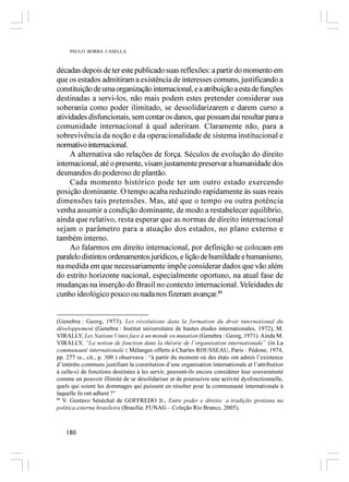 PAULO BORBA CASELLA



décadas depois de ter este publicado suas reflexões: a partir do momento em
que os estados admitiram a existência de interesses comuns, justificando a
constituição de uma organização internacional, e a atribuição a esta de funções
destinadas a servi-los, não mais podem estes pretender considerar sua
soberania como poder ilimitado, se dessolidarizarem e darem curso a
atividades disfuncionais, sem contar os danos, que possam daí resultar para a
comunidade internacional à qual aderiram. Claramente não, para a
sobrevivência da noção e da operacionalidade de sistema institucional e
normativo internacional.
     A alternativa são relações de força. Séculos de evolução do direito
internacional, até o presente, visam justamente preservar a humanidade dos
desmandos do poderoso de plantão.
     Cada momento histórico pode ter um outro estado exercendo
posição dominante. O tempo acaba reduzindo rapidamente às suas reais
dimensões tais pretensões. Mas, até que o tempo ou outra potência
venha assumir a condição dominante, de modo a restabelecer equilíbrio,
ainda que relativo, resta esperar que as normas de direito internacional
sejam o parâmetro para a atuação dos estados, no plano externo e
também interno.
     Ao falarmos em direito internacional, por definição se colocam em
paralelo distintos ordenamentos jurídicos, e lição de humildade e humanismo,
na medida em que necessariamente impõe considerar dados que vão além
do estrito horizonte nacional, especialmente oportuno, na atual fase de
mudanças na inserção do Brasil no contexto internacional. Veleidades de
cunho ideológico pouco ou nada nos fizeram avançar.89


(Genebra : Georg, 1973), Les résolutions dans la formation du droit international du
développement (Genebra : Institut universitaire de hautes études internationales, 1972), M.
VIRALLY, Les Nations Unies face à un monde en mutation (Genebra : Georg, 1971). Ainda M.
VIRALLY, “La notion de fonction dans la théorie de l’organisation internationale” (in La
communauté internationale : Mélanges offerts à Charles ROUSSEAU, Paris : Pédone, 1974,
pp. 277 ss., cit., p. 300 ) observava : “à partir du moment où des états ont admis l’existence
d’intérêts communs justifiant la constitution d’une organisation internationale et l’attribution
à celle-ci de fonctions destinées à les servir, peuvent-ils encore considérer leur souveraineté
comme un pouvoir illimité de se désolidariser et de poursuivre une activité dysfonctionnelle,
quels qui soient les dommages qui puissent en résulter pour la communauté internationale à
laquelle ils ont adheré ?”
89
   V. Gustavo Sénéchal de GOFFREDO Jr., Entre poder e direito: a tradição grotiana na
política externa brasileira (Brasília: FUNAG – Coleção Rio Branco, 2005).



    180
 