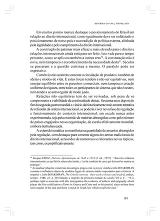 REFORMA DA ONU, PÓS-KELSEN



      Em muitos pontos merece destaque o posicionamento do Brasil em
relação ao direito internacional, como igualmente deve ser enfatizado o
posicionamento de nosso país e sua tradição de política externa, alinhada
pela legalidade e pelo cumprimento do direito internacional.
      A construção de patamar mais eficaz e mais elevado para o direito e
relações internacionais ainda está para ser feito. Isso vale para o tempo
presente, como se aplicou também a outras eras90. A constatação não é
nova, nem tampouco o reconhecimento da necessidade desta91. Séculos
se passaram e a questão continua a mesma. O paralelo pode ser
expressivo.
      Comércio não acarreta somente a circulação de produtos: também de
idéias e modos de vida. E estas trocas tendem a não ser equitativas, nem
ensejar equilíbrio entre os parceiros comerciais, nem tampouco criação
uniforme de riqueza, entre todos os participantes do sistema, que não é neutro,
nem tende a se auto regular de modo justo.
      Relações não equitativas tem de ser revisadas, sob pena de se
comprometer a viabilidade da continuidade destas. Sessenta anos depois do
fim da segunda guerra mundial e o início da historicamente mais recente tentativa
de refundar da ordem internacional, se poderia viver nova fase de regulação
e funcionamento do contexto internacional, em escala nunca antes
experimentada, seja pela extensão de matérias abrangidas como pelo número
de países engajados nessa organização, de escala efetivamente mundial,
embora desbalanceada.
      A extensão temática se manifesta na quantidade de assuntos abrangidos
pela regulação, com destaque para somente alguns dos temas tradicionais do
direito internacional, acrescidos de numerosos e relevantes novos tópicos,
tais como, exemplificativamente:


90
   Jacques DROZ, Histoire diplomatique de 1648 à 1919 (3ª ed., 1972) : “dans les relations
internationales ce qui fait la valeur des traités, c’est la conduite de ceux qui doivent les mettre en
pratique”.
91
   Ao analisar relações comerciais dos antigos gregos com os povos vizinhos John BOARDMAN
constata a influência direta de modelos legais do oriente médio importados para a Grécia. A
respeito v. John BOARDMAN, The Greeks overseas : their early colonies and trade (Londres,
reimpr., 1988, cit. p. 60) falando a respeito da primeira metade do século VII a. C. : “It is
perhaps right to associate with this immigration the evidence of authors and epigraphy which
places the first codification of laws in Greece and Crete and in this period, since written laws
were regular in the east and there is much in Greek law which recalls the east.”


                                                                                           181
 