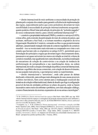 PAULO BORBA CASELLA



     • direito internacional do meio ambiente e a necessidade de proteção do
planeta pelo conjunto dos estados para garantir a eficiência da implementação
das regras, especialmente pelos que como poluidores deveriam ter mais
sensibilidade à necessidade de proteção internacionalmente assegurada :
quanto poderia o Brasil lutar pela adoção do princípio do “poluidor pagador”
do nosso ordenamento interno, para o direito ambiental internacional92 ?
     • comércio e propriedade intelectual (TRIPs), comércio e serviços (GATS),
e áreas afins, pela extensão da participação de mais de centena de países, que
assinam, ratificam a Ata Final, e se tornam membros originários da nova
Organização Mundial do Comércio, somando-se-lhes os que posteriormente
aderiram, caracterizando mutação relevante do contexto regulatório do comércio
mundial – isso se mostra tanto mais relevante se comparados aos vinte e seis
estados que haviam sido os originários no antigo GATT, permitindo que a
formulação dos princípios e regras que deveriam reger o funcionamento deste,
passassem a ser quase universais (ao menos em relação ao total do volume de
comércio mundial), mas igualmente tem outra dimensão, na institucionalização
do mecanismo de solução de controvérsias e na criação de instância de
uniformização de jurisprudência e nas manifestações deste, na ordem
internacional, de modo a ensejar a formulação de política comercial internacional,
enfatizar o equilíbrio das trocas comerciais, com criação de desenvolvimento,
na sua acepção mais precisa, o que tampouco antes se experimentara;
     • direito internacional e ‘terrorismo’, onde cabe passar do debate
desfocado e distorcido, para enfoque mais abrangente de suas causas possíveis
e efeitos inevitáveis, bem como atentar para a inadequação essencial das
tentativas de solução militar tradicional, diante de desafio que foge à configuração
possível da luta de entidades políticas no plano da guerra, onde se fazem
necessários outros meios de enfrentar o problema, com mais educação e diálogo,
e menos financiamento de enormes orçamentos de novas armas e tecnologias93.

92
   P. B. CASELLA, Direito internacional dos espaços (São Paulo: Atlas 2009, esp. cap. XXV
‘direito internacional dos espaços e a emergência da proteção internacional do meio ambiente’),
bem como a obra, pioneira entre nós, de G. E. do NASCIMENTO E SILVA, Direito ambiental
internacional (Rio de Janeiro, 1995).
93
   A respeito, i.a., v. : P. B. CASELLA, Direito internacional : terrorismo e aviação civil (São
Paulo: Quartier Latin, 2006), Tércio Sampaio FERRAZ Jr., Terrorismo e retaliação (in Estudos
de filosofia do direito, São Paulo : Atlas, 2002, pp. 245-247), Denis L. ROSENFELD e Jean-
François MATTÉI (coords.), O terror (Rio : Jorge Zahar, 2002), Leonardo N. C. BRANT
(coord.), Terrorismo e direito : os impactos do terrorismo na comunidade internacional e no
Brasil : perspectivas jurídico-políticas (Rio : Forense, 2003).


     182
 