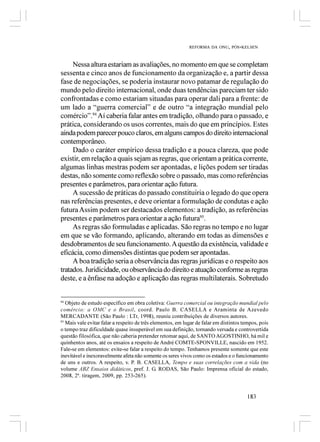 REFORMA DA ONU, PÓS-KELSEN



     Nessa altura estariam as avaliações, no momento em que se completam
sessenta e cinco anos de funcionamento da organização e, a partir dessa
fase de negociações, se poderia instaurar novo patamar de regulação do
mundo pelo direito internacional, onde duas tendências pareciam ter sido
confrontadas e como estariam situadas para operar dali para a frente: de
um lado a “guerra comercial” e de outro “a integração mundial pelo
comércio”.94 Aí caberia falar antes em tradição, olhando para o passado, e
prática, considerando os usos correntes, mais do que em princípios. Estes
ainda podem parecer pouco claros, em alguns campos do direito internacional
contemporâneo.
     Dado o caráter empírico dessa tradição e a pouca clareza, que pode
existir, em relação a quais sejam as regras, que orientam a prática corrente,
algumas linhas mestras podem ser apontadas, e lições podem ser tiradas
destas, não somente como reflexão sobre o passado, mas como referências
presentes e parâmetros, para orientar ação futura.
     A sucessão de práticas do passado constituiria o legado do que opera
nas referências presentes, e deve orientar a formulação de condutas e ação
futura Assim podem ser destacados elementos: a tradição, as referências
presentes e parâmetros para orientar a ação futura95.
     As regras são formuladas e aplicadas. São regras no tempo e no lugar
em que se vão formando, aplicando, alterando em todas as dimensões e
desdobramentos de seu funcionamento. A questão da existência, validade e
eficácia, como dimensões distintas que podem ser apontadas.
     A boa tradição seria a observância das regras jurídicas e o respeito aos
tratados. Juridicidade, ou observância do direito e atuação conforme as regras
deste, e a ênfase na adoção e aplicação das regras multilaterais. Sobretudo


94
   Objeto de estudo específico em obra coletiva: Guerra comercial ou integração mundial pelo
comércio: a OMC e o Brasil, coord. Paulo B. CASELLA e Araminta de Azevedo
MERCADANTE (São Paulo : LTr, 1998), reuniu contribuições de diversos autores.
95
   Mais vale evitar falar a respeito de três elementos, em lugar de falar em distintos tempos, pois
o tempo traz dificuldade quase insuperável em sua definição, tornando versada e controvertida
questão filosófica, que não caberia pretender retomar aqui, de SANTO AGOSTINHO, há mil e
quinhentos anos, até os ensaios a respeito de André COMTE-SPONVILLE, nascido em 1952.
Fale-se em elementos: evite-se falar a respeito do tempo. Tenhamos presente somente que este
inevitável e inexoravelmente afeta não somente os seres vivos como os estados e o funcionamento
de uns e outros. A respeito, v. P. B. CASELLA, Tempo e suas correlações com a vida (no
volume ABZ Ensaios didáticos, pref. J. G. RODAS, São Paulo: Imprensa oficial do estado,
2008, 2ª. tiragem, 2009, pp. 253-265).


                                                                                        183
 
