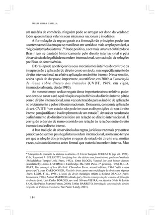PAULO BORBA CASELLA



em matéria de comércio, ninguém pode se arrogar ser dono da verdade:
todos querem fazer valer os seus interesses nacionais e imediatos.
     A formulação de regras gerais e a formação de princípios poderiam
ocorrer na medida em que se manifeste em sentido o mais amplo possível, a
“lógica interna do sistema”.96 Dado positivo, a ser mais uma vez enfatizado: o
Brasil tem se pautado historicamente pelo direito internacional e pela
observância da legalidade na ordem internacional, com adoção de soluções
pacíficas de controvérsias.
     O Brasil pode aperfeiçoar os seus mecanismos internos de controle da
interpretação e aplicação do direito como um todo, mas especificamente do
direito internacional, na efetiva aplicação em âmbito interno. Nesse sentido,
acaba o país de dar passo importante, ao ratificar, em 2009, a Convenção
de Viena sobre direito dos tratados (CVDT, 1969, em vigor,
internacionalmente, desde 1980).
     Ao mesmo tempo se dá o resgate desse importante atraso relativo, pode-
se e deve-se sanar a até aqui relação esquizofrênica do direito interno pátrio
com o direito internacional, uma vez este trazido para o âmbito de aplicação
no ordenamento e pelos tribunais nacionais. Doravante, consoante aplicação
do art. CVDT: “um estado não pode invocar as disposições do seu direito
interno para justificar o inadimplemento de um tratado”, deverá ser reordenado
o alinhamento do direito brasileiro em relação ao direito internacional. E
corrigido o desvio de rumo ocorrido em relação às relações entre direito
internacional e direito interno.
     A boa tradição da observância das regras jurídicas traz mais presente o
paradoxo de sermos país legalista na ordem internacional, ao mesmo tempo
em que a adoção dos princípios e regras de estado de direito era, muitas
vezes, substancialmente antes formal que material na ordem interna. Mas

96
  A respeito do conceito de sistema no direito, cf. Tércio Sampaio FERRAZ Jr. (op. cit., 1976).
V. tb., Raymond A. BELLIOTTI, Justifying law: the debate over foundations, goals and methods
(Philadelphia: Temple Univ. Press, 1992), Ernst BLOCH, Natural law and human dignity
(translated by Dennis J. SCHMIDT, Cambridge, Ma.: MIT Ptess, 3rd. printing, 1996), H. L. A.
HART, The concept of law (Oxford: Clarendon Press, second edition, 1994 “with a new
postscript”), Jean CARBONNIER, Flexible droit: pour une sociologie du droit sans rigueur
(Paris: LGDJ, 8ª ed., 1995), L’unité du droit: mélanges offerts à Roland DRAGO (Paris:
Economica, 1996), Andrei MARMOR (editado por), Direito e interpretação: ensaios de filosofia
do direito (trad. Luís Carlos BORGES, rev. trad. Silvana VIEIRA, rev. técnica Gildo Sá Leitão
RIOS, São Paulo: Martins Fontes, 2000), Tobias BARRETO, Introdução ao estudo do direito
(seguido de Política brasileira, São Paulo: Landy, 2001).


     184
 