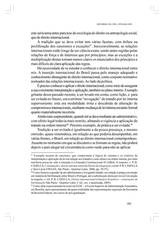 REFORMA DA ONU, PÓS-KELSEN



este seria tema antes para tese de sociologia do direito ou antropologia social,
que de direito internacional.
     A tradição que se deve evitar tem várias facetas, com ênfase na
proliferação dos casuísmos e exceções97. Inexoravelmente, as relações
internacionais estão longe de ser ciência exata, sendo antes regidas pelas
relações de força e de interesse que por princípios, mas as exceções e a
multiplicação destas tornam menos claros os enunciados dos princípios e
mais difíceis de clara aplicação das regras.
     Há necessidade de se estudar e conhecer o direito internacional entre
nós. A inserção internacional do Brasil passa pelo manejo adequado e
conhecimento abrangente do direito internacional, como conjunto normativo
norteador das relações internacionais. Ao lado da política.
     É preciso conhecer e aplicar o direito internacional, como meio de assegurar
a sua consistente interpretação e aplicação, também no plano interno. Exemplo
gritante desse passado recente, a ser levado em conta, como lição, e para
ser evitada no futuro, era a errônea “revogação” de tratado por lei interna
superveniente: esta era modalidade írrita e descabida de alteração de
compromissos internacionais, mediante mudança de lei interna era tanto formal
quanto materialmente incorreta.
     Ainda mais surpreendente, quando tal se dava mediante ato administrativo,
com efeito legal todavia mais restrito, afetando a vigência e aplicação de
tratado na ordem interna98. Péssimo exemplo, de prática a ser evitada.99
     Tradição a ser evitada é igualmente a da pouca presença, e mesmo
omissão, quase sistemática, em relação ao que poderia desempenhar, em
várias frentes, o Brasil, em relação ao direito internacional contemporâneo.
Ausente no momento em que se discutem e se formam as regras, não poderá
depois o país alegar tal circunstância como razão para não as aplicar.
97
   Exemplo recente de casuísmo, que compromete a lógica do sistema e os critérios de
interpretação e aplicação da lei em relação aos tratados e seus efeitos na ordem interna, por mais
meritória possa ter sido a intenção é a Emenda Constitucional 45 (2004). A respeito, v. P. B.
CASELLA, Constituição e direito internacional (in Direito da integração, coord. P. B. CASELLA
e Vera Lúcia VIEGAS, São Paulo : Quartier Latin, 2006, pp. 29-55).
98
   Como ilustrou a questão de ato administrativo revogando tratado, em relação à antiga convenção
em matéria de bitributação entre Brasil e Portugal, até a substituição desta por nova Convenção
(a respeito, v. ref. P. B. CASELLA, Direito internacional tributário brasileiro : convenções de
bitributação São Paulo : Quartier Latin, 2ª ed., rev. e atualizada, 2005).
99
   Como aliás expressamente lecionei na ESAF – a Escola Superior de Administração Fazendária,
em Brasília, para representantes da quase totalidade das representações regionais da Secretaria
da Receita Federal, em cursos de pós-graduação.


                                                                                       185
 