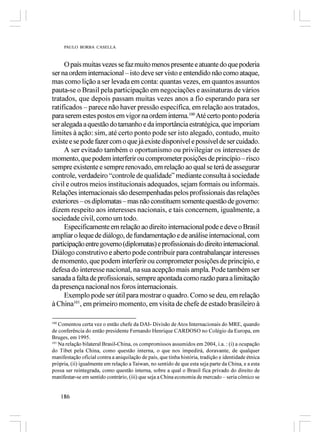 PAULO BORBA CASELLA



     O país muitas vezes se faz muito menos presente e atuante do que poderia
ser na ordem internacional – isto deve ser visto e entendido não como ataque,
mas como lição a ser levada em conta: quantas vezes, em quantos assuntos
pauta-se o Brasil pela participação em negociações e assinaturas de vários
tratados, que depois passam muitas vezes anos a fio esperando para ser
ratificados – parece não haver pressão específica, em relação aos tratados,
para serem estes postos em vigor na ordem interna.100 Até certo ponto poderia
ser alegada a questão do tamanho e da importância estratégica, que imporiam
limites à ação: sim, até certo ponto pode ser isto alegado, contudo, muito
existe e se pode fazer com o que já existe disponível e possível de ser cuidado.
     A ser evitado também o oportunismo ou privilegiar os interesses de
momento, que podem interferir ou comprometer posições de princípio – risco
sempre existente e sempre renovado, em relação ao qual se terá de assegurar
controle, verdadeiro “controle de qualidade” mediante consulta à sociedade
civil e outros meios institucionais adequados, sejam formais ou informais.
Relações internacionais são desempenhadas pelos profissionais das relações
exteriores – os diplomatas – mas não constituem somente questão de governo:
dizem respeito aos interesses nacionais, e tais concernem, igualmente, a
sociedade civil, como um todo.
     Especificamente em relação ao direito internacional pode e deve o Brasil
ampliar o leque de diálogo, de fundamentação e de análise internacional, com
participação entre governo (diplomatas) e profissionais do direito internacional.
Diálogo construtivo e aberto pode contribuir para contrabalançar interesses
de momento, que podem interferir ou comprometer posições de princípio, e
defesa do interesse nacional, na sua acepção mais ampla. Pode também ser
sanada a falta de profissionais, sempre apontada como razão para a limitação
da presença nacional nos foros internacionais.
     Exemplo pode ser útil para mostrar o quadro. Como se deu, em relação
à China101, em primeiro momento, em visita de chefe de estado brasileiro à

100
    Comentou certa vez o então chefe da DAI- Divisão de Atos Internacionais do MRE, quando
de conferência do então presidente Fernando Henrique CARDOSO no Colégio da Europa, em
Bruges, em 1995.
101
    Na relação bilateral Brasil-China, os compromissos assumidos em 2004, i.a. : (i) a ocupação
do Tibet pela China, como questão interna, o que nos impedirá, doravante, de qualquer
manifestação oficial contra a aniquilação de país, que tinha história, tradição e identidade étnica
própria, (ii) igualmente em relação a Taiwan, no sentido de que esta seja parte da China, e a esta
possa ser reintegrada, como questão interna, sobre a qual o Brasil fica privado do direito de
manifestar-se em sentido contrário, (iii) que seja a China economia de mercado – seria cômico se


      186
 