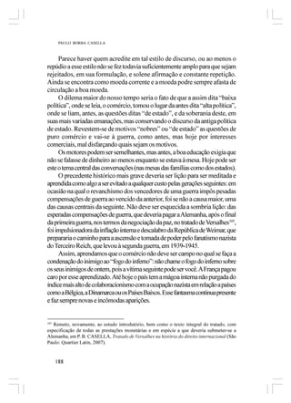 PAULO BORBA CASELLA



     Parece haver quem acredite em tal estilo de discurso, ou ao menos o
repúdio a esse estilo não se fez todavia suficientemente amplo para que sejam
rejeitados, em sua formulação, e solene afirmação e constante repetição.
Ainda se encontra como moeda corrente e a moeda podre sempre afasta de
circulação a boa moeda.
     O dilema maior do nosso tempo seria o fato de que a assim dita “baixa
política”, onde se leia, o comércio, tomou o lugar da antes dita “alta política”,
onde se liam, antes, as questões ditas “de estado”, e da soberania deste, em
suas mais variadas emanações, mas conservando o discurso da antiga política
de estado. Revestem-se de motivos “nobres” ou “de estado” as questões de
puro comércio e vai-se à guerra, como antes, mas hoje por interesses
comerciais, mal disfarçando quais sejam os motivos.
     Os motores podem ser semelhantes, mas antes, a boa educação exigia que
não se falasse de dinheiro ao menos enquanto se estava à mesa. Hoje pode ser
este o tema central das conversações (nas mesas das famílias como dos estados).
     O precedente histórico mais grave deveria ser lição para ser meditada e
aprendida como algo a ser evitado a qualquer custo pelas gerações seguintes: em
ocasião na qual o revanchismo dos vencedores de uma guerra impôs pesadas
compensações de guerra ao vencido da anterior, foi se não a causa maior, uma
das causas centrais da seguinte. Não deve ser esquecida a sombria lição: das
esperadas compensações de guerra, que deveria pagar a Alemanha, após o final
da primeira guerra, nos termos da negociação da paz, no tratado de Versalhes105,
foi impulsionadora da inflação interna e descalabro da República de Weimar, que
prepararia o caminho para a ascensão e tomada de poder pelo fanatismo nazista
do Terceiro Reich, que levou à segunda guerra, em 1939-1945.
     Assim, aprendamos que o comércio não deve ser campo no qual se faça a
condenação do inimigo ao “fogo do inferno”: não chame o fogo do inferno sobre
os seus inimigos de ontem, pois a vítima seguinte pode ser você. A França pagou
caro por esse aprendizado. Até hoje o país tem a mágoa interna não purgada do
índice mais alto de colaboracionismo com a ocupação nazista em relação a países
como a Bélgica, a Dinamarca ou os Países Baixos. Esse fantasma continua presente
e faz sempre novas e incômodas aparições.


105
   Remeto, novamente, ao estudo introdutório, bem como o texto integral do tratado, com
especificação de todas as prestações monetárias e em espécie a que deveria submeter-se a
Alemanha, em P. B. CASELLA, Tratado de Versalhes na história do direito internacional (São
Paulo: Quartier Latin, 2007).


      188
 